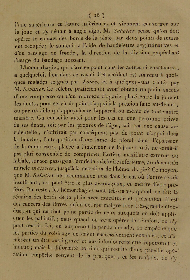 ( ) l’une supérieure et l'autre inférieure, et viennent converger sur la joue et s’y réunir à angle aigu. M. Sabatier pense qu’on doit opérer le contact des bords de la plaie par deux points de suture entrecoupée; le soutenir à l’aide de bandelettes agglutinatives et d’un bandage en fronde, la direction de la division empêchant l’usage du bandage unissant. L’hémorrhagie, qui n’arrive point dans les autres circonstances , a quelquefois lieu dans ce cas-ci. Cet accident est survenu à quel- ques malades soignés par Louis, et à quelques-uns traités par M. Sabatier. Ce célèbre praticien dit avoir obtenu un plein succès d’une compresse eu d’un morceau d’agaric placé entre la joue et les dents , pour servir de j oint d’appui à la pression faite au-dehors, ou par un aide qui appuyait sur l’appareil, ou même de toute autre manière. On conseille aussi pour les cas où une [personne privée de ses dents, soit j)ar les progrès de l’âge, soit par une cause ac- cidentelle , n’offrirait par conséquent pas de point d’appui dans la bouche , l’interposition d’une lame de plomb dans l’épaisseur de la compresse, placée à l’intérieur de la joue : mais ne serait-il pas plus convenable de comprimer l’artère maxillaire externe ou labiale, sur son j^assageà l’arc de la mâchoire inférieure, au-devant du muscle massetert jusqu’à la cessation de l’hémorrhagie? Ce moyen, que M .Sabatier ne recommande que dans le cas où l’autre serait insuffisant, est peut-être le plus avantageux, et mérite d’être jné- féré. Du reste, les hémorrhagies sont très-rares, quand on fait la réunion des bords de la plaie avec exactitude et précaution. Il est des cancers des lèvres qu'on extirpe malgré leur très-grande éten- due, et qui ne font point partie de ceux auxquels on doit appli- quer les palliatifs; mais quand on veut opérer la réunion, on n’y j)eut réussir. Ici, en emportant la partie malade, on empêche que les j)ai ties du voisiuage ne soient successivement envahies, et n’a- mèient un état aussi grave et aussi douloureux que repoussant et hideux ; mais la difformité horrible qui résulte d’une pareille opé- ration empêche souvent de la pratiquer, et les malades de s’y