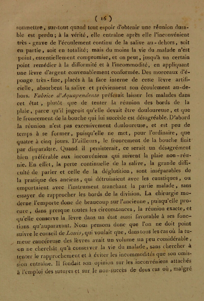 ( «O soumettre, sur-tout quand tout espoir d’obtenir une réunion dura- ble est perdu; à la vérité, elle entraîne après elle l’inconvénient très - grave de l’écoulement continu de la salive au - dehors, soit en partie, soit en totalité; mais du moins la vie du malade n’est point, essentiellement compromise, et on peut, jusqu’à un certain point remédier à la difformité et à l’incommodité, en appliquant une lèvre d’argent convenablement conformée. Des morceaux d’é- ponge très - fine, placés à la face interne de cette lèvre artifi- cielle, absorbent la salive et préviennent son écoulement au-de- liors. Fabrice d’Acjuapendente préferait laisser les malades dans cet état , plutôt que de tenter la réunion des bords de la plaie, parce qu’il jugeoit qu’elle devait être douloureuse, et que le froncement de la bouche qui lui succède est désagréable. D’abord la réunion n’est pas excessivement douloureuse, et est peu de temps à se former, puisqu’elle ne met, pour l’ordinaire, que quatre à cinq jours. D’ailleurs, le froncement de la bouche finit par disparaître. Quand il persisterait, ce serait un désagrément bien préférable aux inconvéniens qui suivent la plaie non-réu- nie. En effet, la perte continuelle de la salive, la grande diffi- culté de parler et celle de la déglutition, sont inséparables de la pratique des anciens, qui détruisaient avec les caustiques, ou emportaient avec l’instrument tranchant la pat lie malade , sans essayer de rapprocher les bords de la division. La chirurgie mo- derne l’emporte donc de beaucoup sur l’ancienne , puisqu’elle pro- cure, dans presque touLes les circonstances, la réunion exacte, et qu’elle conserve la lèvre dans un état aussi favorable à ses fonc- tions qu’auparavant. Nous pensons donc que 1 on ne doit point suivre le conseil ùe Louis, <\u\ voulait que, dans tous les cas ou la tu- meur cancéreuse des lèvres avait un volume un peu considérable, on ne cherchât qu’à conseiver la vie du malade, sans chercher à tenter le rapprochement et à éviter les incommodités que son omis sion entraîne. Il fondait sou opinion sur les inconvéniens attachés il l’emploi des sutures et sur le non-succès de deux cas ou, maigre % -* \