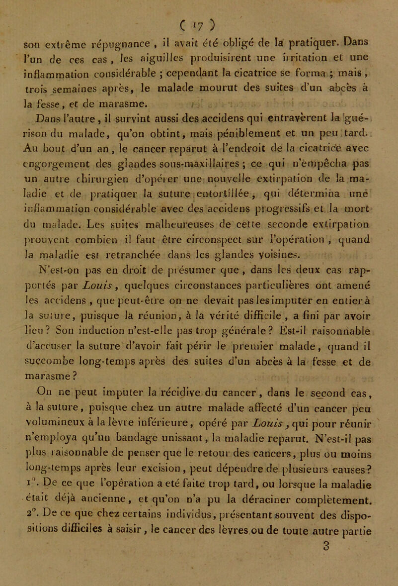 son extrême répugnance , il avait été obligé de la pratiquer. Dans l’un de ces cas, les aiguilles produisirent une iiritation et une inflammation considérable ; cependant la cicatrice se forma ; mais , trois semaines après, le malade mourut des suites d’un abcès à la fesse, et de marasme. Dans l’autre , il survint aussi des accidens qui entravèrent la gué- rison du malade, qu’on obtint, mais péniblement et un peu tard. Au bout d’un an , le cancer reparut à l’endroit de la cicatrice avec engorgement des glandes sous-maxillaires ; ce qui n’empêcha pas un autre chirurgien d’opérer une nouvelle extirpation de la ma- ladie et de pratiquer la suture entortillée, qui détermina une inflammation considérable avec des accidens progressifs et la mort du malade. Les suites malheureuses de cette seconde extirpation prouvent combien il faut être circonspect sur l’opération , quand la maladie est retranchée dans les glandes voisines. N’est-on pas en droit de présumer que , dans les deux cas rap- portés par Louis, quelques circonstances particulières ont amené les accidens , que peut-être on ne devait pas les imputer en entierà la suture, puisque la réunion, à la vérité difficile , a fini par avoir lieu? Son induction n’est-elle pas trop générale? Est-il raisonnable d’accuser la suture d’avoir fait périr le premier malade, quand il succombe long-temps après des suites d’un abcès à la fesse et de marasme ? On ne peut imputer la récidive du cancer, dans le second cas, à la suture, puisque chez un autre malade affecté d’un cancer peu volumineux à la lèvre inférieure, opéré par Louis, qui pour réunir n’empfôya qu’un bandage unissant, la maladie reparut. N’est-il pas plus raisonnable de penser que le retour des cancers, plus ou moins long-temps après leur excision, peut dépendre de plusieurs causes? i ’• De ce que l’opération a été faite trop tard, ou lorsque la maladie était déjà ancienne, et qu’on n’a pu la déraciner complètement. 2°. De ce que chez certains individus, présentant souvent des dispo- sitions difficiles à saisir, le cancer des lèvres ou de toute autre partie