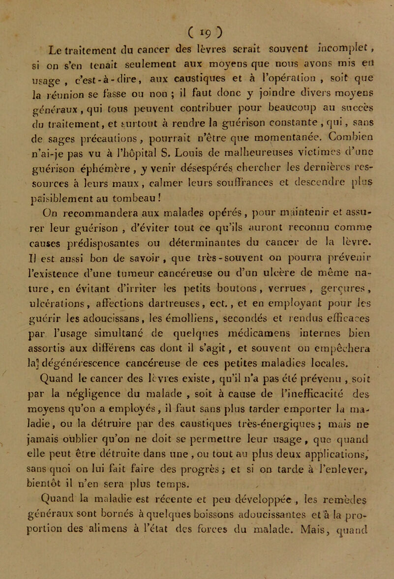 ( *9 ) Le traitement du cancer des lèvres serait souvent incomplet, si on s’en tenait seulement aux moyens que nous avons mis eu usage f c’est-à-dire, aux caustiques et à l’opération , soit que la réunion se lasse ou non ; il faut clone y joindre divers moyens généraux , qui tous peuvent contribuer pour beaucoup au succès du traitement, et surtout à rendre la guérison constante , qui, sans de sages précautions , pourrait n’être que momentanée. Combien n’ai-je pas vu à l’hôpital S. Louis de malheureuses victimes d’une guérison éphémère , y venir désespérés, chercher les dernières res- sources à leurs maux, calmer leurs souffrances et descendre [dus paisiblement au tombeau ! On recommandera aux malades opérés, pour maintenir et assu- rer leur guérison , d’éviter tout ce qu’ils auront reconnu comme causes prédisposantes ou déterminantes du cancer de la lèvre. Il est aussi bon de savoir, que très-souvent on pourra prévenir l’existence d’une tumeur cancéreuse ou d’un ulcère de même na- ture, en évitant d’irriter les petits boutons, verrues, gerçures, ulcérations, affections dartreuses, ect., et en employant pour les guérir les adoucissans, les émolliens, secondés et rendus efficaces par l’usage simultané de quelques médicamens internes bien assortis aux diffërens cas dont il s’agit, et souvent on empêchera la] dégénérescence cancéreuse de ces petites maladies locales. Quand le cancer des lèvres existe, qu’il n'a pas été prévenu , soit par la négligence du malade , soit à cause de l’inefficacité des moyens qu’on a employés, il faut sans plus tarder emporter la ma- ladie, ou la détruire par des caustiques très-énergiques; mais ne jamais oublier qu’on ne doit se permettre leur usage, que quand elle peut être détruite dans une , ou tout au plus deux applications, sans quoi on lui fait faire des progrès; et si on tarde à l’enlever, bientôt il n’en sera plus temps. Quand la maladie est récente et peu développée , les remèdes généraux sont bornés à quelques boissons adoucissantes et à la pro- portion des alimens à l’état des forces du malade. Mais, quand