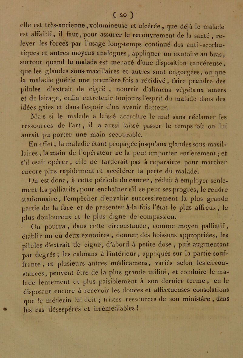 elle est très-ancienne,volumineuse et ulcérée, que déjà le malade est affaibli, il faut, pour assurer le recouvrement de la santé , re- lever les forces par l’usage long-temps continué des anti-scorbu- tiques et autres moyens analogues, appliquer un exutoire au bras, surtout quand le malade est menacé d’une disposition cancéreuse, que les glandes sous-maxillaires et autres sont engorgées, ou que la maladie guérie une première fois a récidivé, faire prendre des pilules d’extrait de ciguë , nourrir d’alimens végétaux amers et de laitage, enfin entretenir toujours l’esprit du malade dans des idées gaies et dans l’espoir d’un avenir flatteur. Mais si le malade a laissé accroître le mal sans réclamer les ressources de l’art , il a aussi laissé passer le temps où on lui aurait pu porter une main secourable. En effet, la maladie étant propagée jusqu’aux glandes sous-maxil- laires , la main de l’opérateur ne la peut emporter entièrement ; et s’il osait opérer , elle ne tarderait pas à reparaître pour marcher encore plus rapidement et accélérer la perte du malade. On est donc, à cette période du cancer, réduit à employer seule- ment les palliatifs, pour enchaîner s’il se peut ses progrès, le rendre stationnaire, l’empêcher d’envahir successivement la plus grande partie de la face et de présenter à-Ia-fois l’état le plus affreux, le plus douloureux et le plus digne de compassion. On pourra, dans celte circonstance, comme moyen palliatif, établir un ou deux exutoires , donner des boissons appropriées, les pilules d’extrait de ciguë, d’abord à petite dose , puis augmentant par degrés ; les caïmans à l’intérieur, appliqués sur la partie souf- frante , et plusieurs autres médicamens, variés selon les circon- stances, peuvent être de la plus grande utilité, et conduire le ma- lade lentement et plus paisiblement à son dernier terme, en le disposant encore à recevoir les douces et affectueuses consolations que le médecin lui doit ; tristes ressources de son ministère , dans ♦ les cas désespérés et irrémédiables !