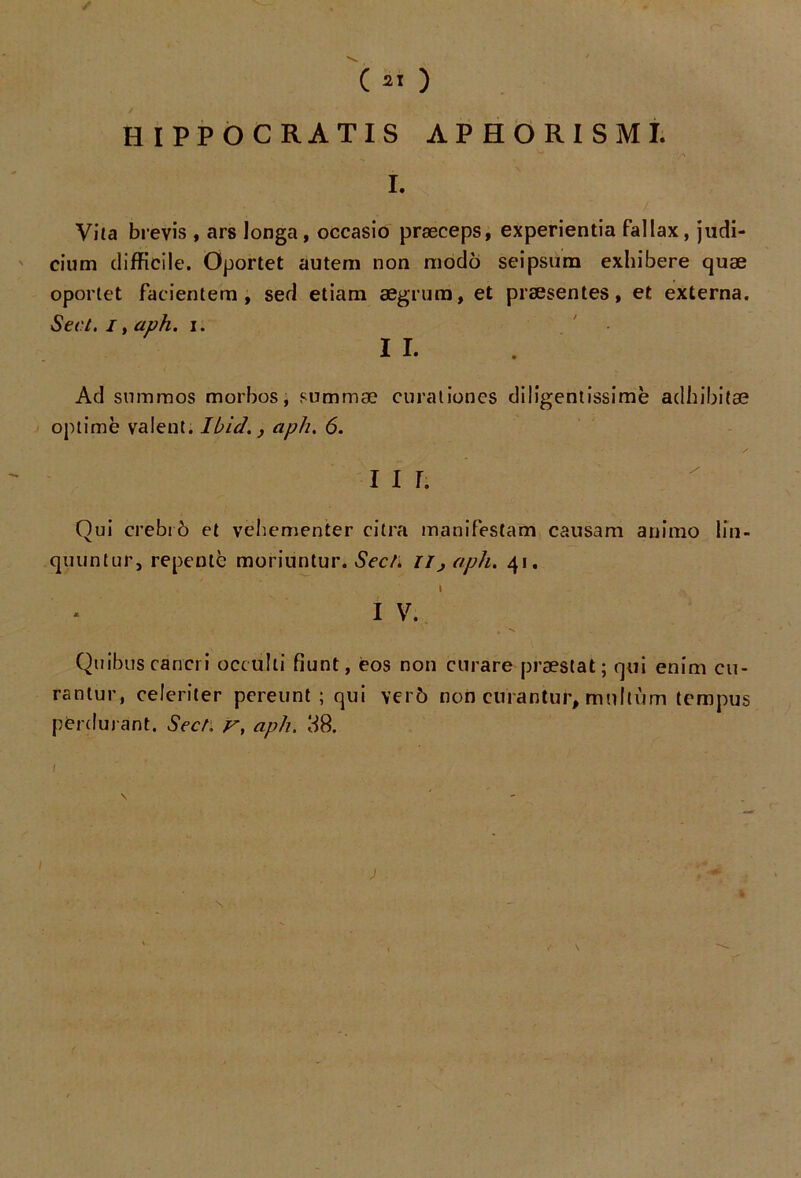 / ( ai ) HIPPOCRATIS APHORISML I. Vita brevis , ars longa, occasio præceps, experientia fallax, judi- cium difficile. Oportet autem non modo seipsum exhibere quæ oportet facientem, sed etiam aegrum, et præsentes, et externa. Sert. I, aph. i. I I. Ad su mm os morbos, summæ curât iones diligentissimè adhibitæ optimè valent. Ibid., aph. 6. Qui crebrô et vëhementer citra manifestam causam animo lin- quuntur, repente moriuntur. Sect. Ilj aph. 41. I I V. Quibus cancri occulti fiunt, eos non curare præstat; qui enim cu- rantur, celeriter pereunt ; qui ver6 non cnrantur, mnllùm tempus perdurant. SecL r, aph. 88. ; S I