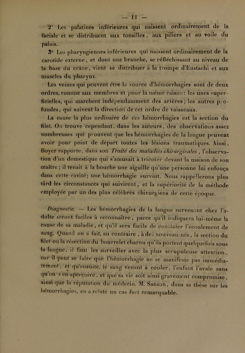 2° Les palatines inférieures qui naissent ordinairement de la faciale et se distribuent aux tonsilles, aux piliers et au voile du palais. 3° Les pharyngiennes inférieures qui naissent ordinairement de la carotide externe, et dont une branche, se réfléchissant au niveau de la base du crâne, vient se distribuer à la trompe d’Eustachi et aux muscles du pharynx. Les veines qui peuvent être la source d’hémorrhagies sont de deux ordres, comme aux membres et pour la même raison: les unes super- ficielles, qui marchent indépendamment des artères; les autres pro- fondes, qui suivent la direction de cet ordre dé vaisseaux. La cause la plus ordinaire de ces hémorrhagies est la section du filet. On trouve cependant, dans les auteurs, des observations assez nombreuses qui prouvent que les hémorrhagies de ia langue peuvent avoir pour point de départ toutes les lésions traumatiques. Ainsi, Boyer rapporte, dans son Traité des maladies chirurgicales , l’observa- tion d’un domestique qui s’amusait à tricoter devant la maison de son maître; il tenait à la bouche une aiguille qu’une personne lui enfonça dans cette cavité; une hémorrhagie survint. Nous rappellerons plus tard les circonstances qui suivirent, et la supériorité de la méthode employée par un des plus célèbres chirurgiens de cette époque. Diagnostic. — Les hémorrhagies de la langue survenant chez l’a- dulte seront laciles a reconnaître , parce qu il indiquera lui-même la cause de sa maladie, et qu’il sera facile de constater l’écoulement de sang. Quand on a fait, au contraire , à des nouveau-nés, la section du filet ou la résection du bourrelet charnu qu’ils portent quelquefois sous la langue, il faut les surveiller avec la plus scrupuleuse attention, car il peut se faire que l’hémorrhagie ne se manifeste pas immédia- tement, et qu’ensiiite, le sang venant à couler, l’enfant l’avale sans qu on s en aperçoive , et que sa vie soit ainsi gravement compromise . ainsi que la réputation du médecin. M. Sanson, dans sa thèse sur les hémorrhagies, en a relaté un cas fort remarquable.