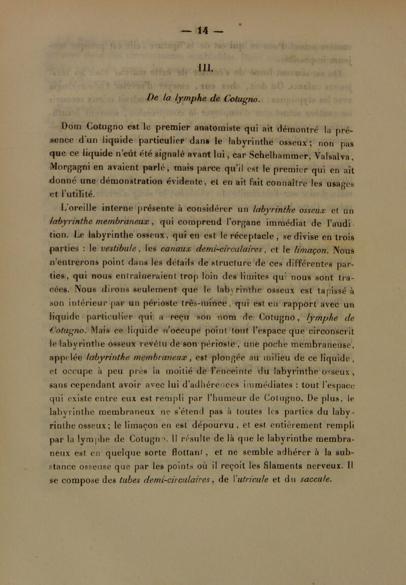 . 'il I • * J lût: î ... 111. >. >.. : . .» j t ' > J : > > i y, y •• ' ' - , un xml , .. a\élu De la lymphe de Cotugno. ]II* ci -, W il T; -f» • ' ’i •• Dom Cotugno est le premier anatomiste qui ait démontré la pré- sence d'un liquide particulier dans le labyrinthe osseux; non pas que ce liquide n’eût été signalé avant lui, car Schelhammer, Valsalva, Morgagni en avaient parlé, mais parce qu’il est le premier qui en ait donné une démonstration évidente, et en ait fait connaître les usages et l’utilité. L’oreille interne présente à considérer un labyrinthe osseux et un labyrinthe membraneux, qui comprend l’organe immédiat de l’audi tion. Le labyrinthe osseux, qui en est le réceptacle , se divise en trois parties : le vestibule, les canaux demi-circulaires, et le limaçon. Nous n’entrerons point dans les détails de structure de ces différentes par- ties, qui nous entraîneraient trop loin des limites qui nous sont tra- cées. Nous dirons seulement que le labyrinthe osseux est tapissé à son intérieur par un périoste très-mince, qui est eu rapport avec un liquide particulier qui a reçu son nom de Cotugno, lymphe de Cotugno. Mais ce liquide n’occupe point tout l’espace que circonscrit le labyrinthe osseux revêtu de son périoste , une poche membraneuse, appelée labyrinthe membraneux, est plongée au milieu de ce liquide, et occupe à peu près la moitié de l’enceinte du labyrinthe osseux, sans cependant avoir avec lui d’adhérences immédiates : tout l’espace qui existe entre eux est rempli par l’humeur de Cotugno. De plus, le labyrinthe membraneux ne s’étend pas à toutes les parties du laby- rinthe osseux ; le limaçon en est dépourvu, et est entièrement rempli par la lymphe de Cotugnm II résulte de là que le labyrinthe membra- neux est en quelque sorte flottant , et ne semble adhérer à la sub- stance osseuse que par les points où il reçoit les filaments nerveux. Il se compose des tubes demi-circulaires, de Yutricufe et du saccule.