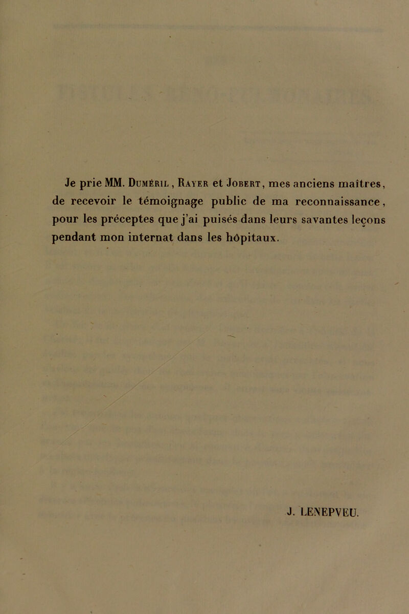 Je prie MM. Duméril , Rayer et Jobert, mes anciens maîtres, de recevoir le témoignage public de ma reconnaissance, pour les préceptes que j’ai puisés dans leurs savantes leçons pendant mon internat dans les hôpitaux.