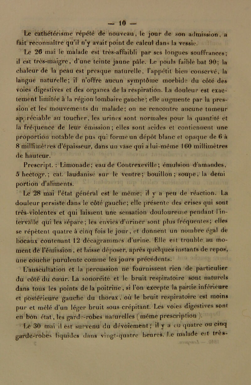 Le cathétérisme répété de nouveau, le jour de son admission, a fait reconnaître qu’il n’y avait point de calcul dans la vessie. Le 26 mai le malade est très-affaibli par ses longues souffrances; il est très-maigre, d’une teinte jaune pâle. Le pouls faible bat 90; la chaleur de la peau est presque naturelle, l’appétit bien conservé, la langue naturelle; il n’offre aucun symptôme morbide du côté des voies digestives et des organes de la respiration. La douleur est exac- tement limitée à la région lombaire gauche; elle augmente par la pres- sion et les mouvements du malade; on ne rencontre aucune tumeur appréciable au toucher, les urines sont normales pour la quantité et la fréquence de leur émission; elles sont acides et contiennent une proportion notable de pus qui forme un dépôt blanc et opaque de 6 à 8 millimètres d’épaisseur, dans un vase qui a lui-même 160 millimètres de hauteur. Prescript. : Limonade; eau de Contrexeville; émulsion d’amandes, 5 hectogr. ; cat. laudanisé sur le ventre; bouillon; soupe, la demi portion d’aliments. Le 28 mai l’état général est le même; il y a peu de réaction. La douleur persiste dans le côté gauche; elle présente des crises qui sont très-violentes et qui laissent une sensation douloureuse pendant I in- tervalle qui les sépare; les envies d’uriner sont plus fréquentes; elles se répètent quatre à cinq fois le jour, et donnent un nombre égal de bocaux contenant 12 décagrammes d’urine. Elle est trouble au mo- ment de l’émission, et laisse déposer, après quelques instants de repos, une couche purulente comme les jours précédents. L’auscultation et la percussion ne fournissent rien de particulier du côté du cœur. La sonoréitë et le bruit respiratoire sont naturels dans tous les points de la poitrine, si l’on excepte la partie inférieure et postérieure gauche du thorax, où le bruit respiratoire est moins pur et mêlé d’un léger bruit sous crépitant. Les voies digestives sont en bon état, les garde-robes naturelles ( même prescription ). Le 30 mai il est survenu du dévotement; il y a eu quatre ou cinq garde-robes liquides dans vingt-quatre heures. Le malade est très-