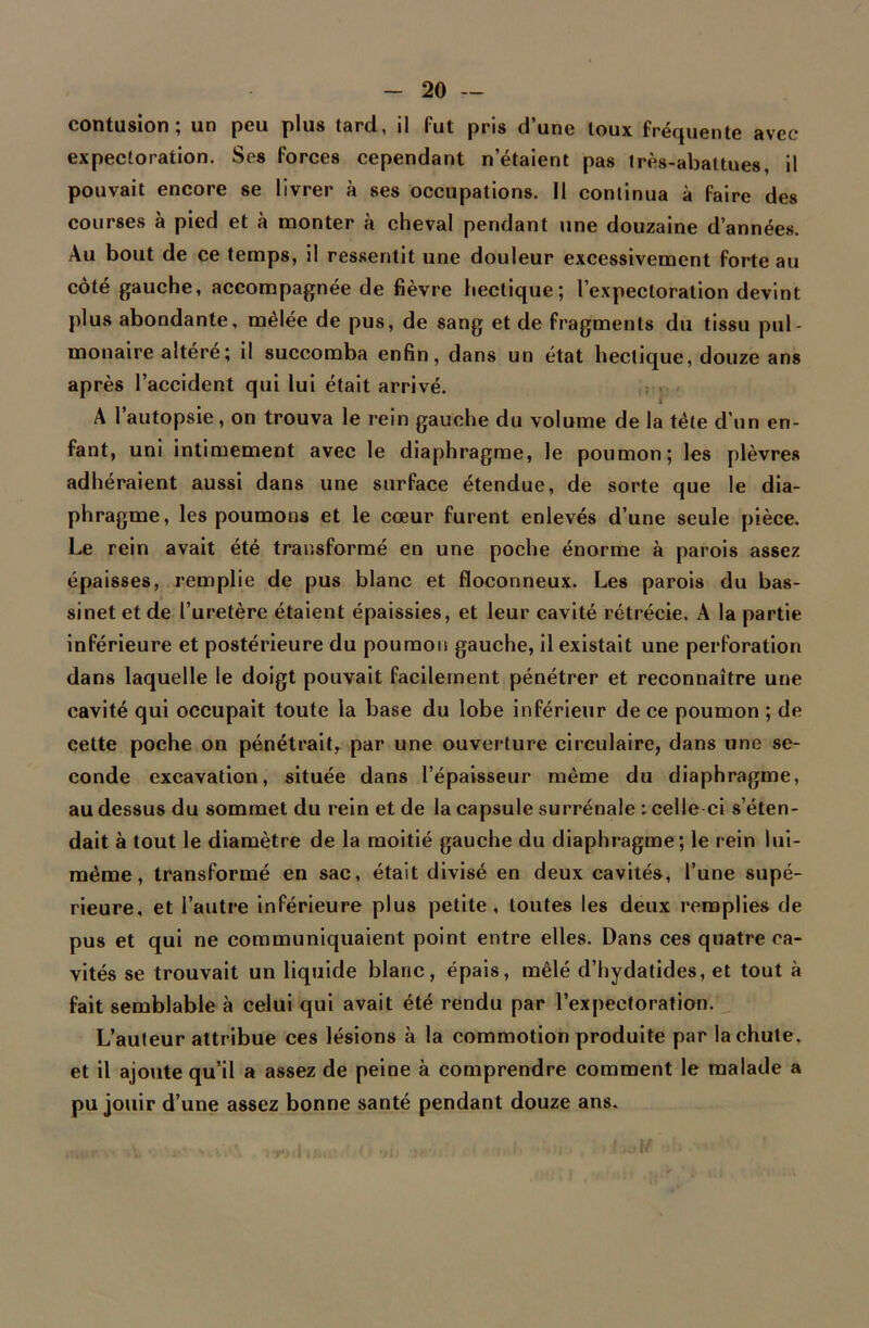 contusion; un peu plus tard, il fut pris d’une toux fréquente avec expectoration. Ses forces cependant n’étaient pas très-abattues, il pouvait encore se livrer à ses occupations. Il continua à faire des courses à pied et à monter à cheval pendant une douzaine d’années. Au bout de ce temps, il ressentit une douleur excessivement forte au côté gauche, accompagnée de fièvre hectique; l’expectoration devint plus abondante, mêlée de pus, de sang et de fragments du tissu pul- monaire altéré; il succomba enfin, dans un état hectique, douze ans après l’accident qui lui était arrivé. A l’autopsie, on trouva le rein gauche du volume de la tète d’un en- fant, uni intimement avec le diaphragme, le poumon; les plèvres adhéraient aussi dans une surface étendue, de sorte que le dia- phragme, les poumons et le cœur furent enlevés d’une seule pièce. Le rein avait été transformé en une poche énorme à parois assez épaisses, remplie de pus blanc et floconneux. Les parois du bas- sinet et de l’uretère étaient épaissies, et leur cavité rétrécie. A la partie inférieure et postérieure du poumon gauche, il existait une perforation dans laquelle le doigt pouvait facilement pénétrer et reconnaître une cavité qui occupait toute la base du lobe inférieur de ce poumon ; de cette poche on pénétrait, par une ouverture circulaire, dans une se- conde excavation, située dans l’épaisseur même du diaphragme, au dessus du sommet du rein et de la capsule surrénale : celle ci s’éten- dait à tout le diamètre de la moitié gauche du diaphragme; le rein lui- même , transformé en sac, était divisé en deux cavités, l’une supé- rieure, et l’autre inférieure plus petite, toutes les deux remplies de pus et qui ne communiquaient point entre elles. Dans ces quatre ca- vités se trouvait un liquide blanc, épais, mêlé d’hydatides, et tout à fait semblable à celui qui avait été rendu par l’expectoration. L’auteur attribue ces lésions à la commotion produite par la chute, et il ajoute qu’il a assez de peine à comprendre comment le malade a pu jouir d’une assez bonne santé pendant douze ans.