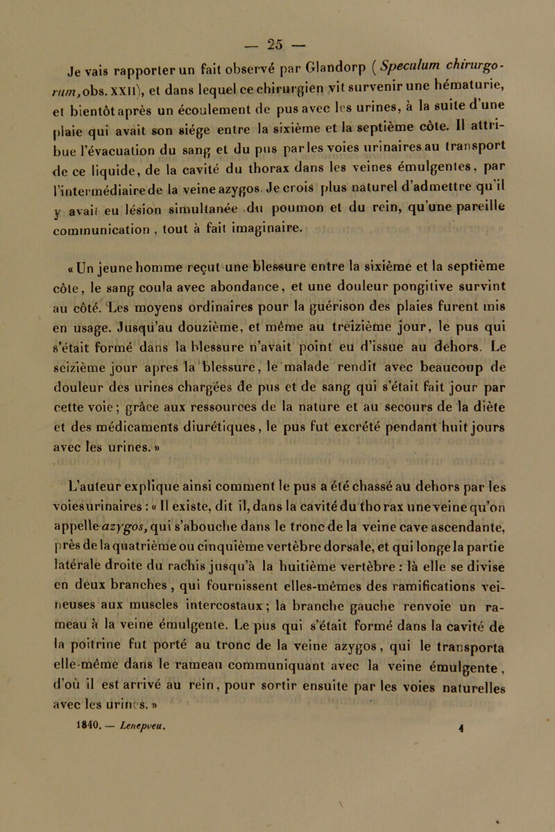 Je vais rapporter un fait observé par Glandorp ( Spéculum chirurgo- rw/w,obs.XXll), et dans lequel ce chirurgien vit survenir une hématurie, et bientôt après un écoulement de pus avec les urines, à la suite d’une plaie qui avait son siège entre la sixième et la septième côte. Il attri- bue l’évacuation du sang et du pus parles voies urinairesau transport de ce liquide, de la cavité du thorax dans les veines émulgentes, par l’intermédiaire de la veine azygos. Je crois plus naturel d’admettre qu’il y avaii eu lésion simultanée du poumon et du rein, qu’une pareille communication , tout à fait imaginaire. «Un jeune homme reçut une blessure entre la sixième et la septième côte, le sang coula avec abondance, et une douleur pongilive survint au côté. Les moyens ordinaires pour la guérison des plaies furent mis en usage. Jusqu’au douzième, et même au treizième jour, le pus qui s’était formé dans la blessure n’avait point eu d’issue au dehors. Le seizième jour apres la blessure, le malade rendit avec beaucoup de douleur des urines chargées de pus et de sang qui s’était fait jour par cette voie; grâce aux ressources de la nature et au secours de la diète et des médicaments diurétiques, le pus fut excrété pendant huit jours avec les urines. » L’auteur explique ainsi comment le pus a été chassé au dehors par les voiesurinaires :« Il existe, dit il, dans la cavité du thorax une veine qu’on appelle azygos, qui s’abouche dans le tronc de la veine cave ascendante, Près de la quatrième ou cinquième vertèbre dorsale, et qui longe la partie latérale droite du rachis jusqu’à la huitième vertèbre : là elle se divise en deux branches , qui fournissent elles-mêmes des ramifications vei- neuses aux muscles intercostaux; la branche gauche renvoie un ra- meau à la veine émulgenle. Le pus qui s’était formé dans la cavité de la poitrine fut porté au tronc de la veine azygos, qui le transporta elle-même dans le rameau communiquant avec la veine émulgente . d’où il est arrivé au rein, pour sortir ensuite par les voies naturelles avec les urines. » 1840.— Lenepveu. 4