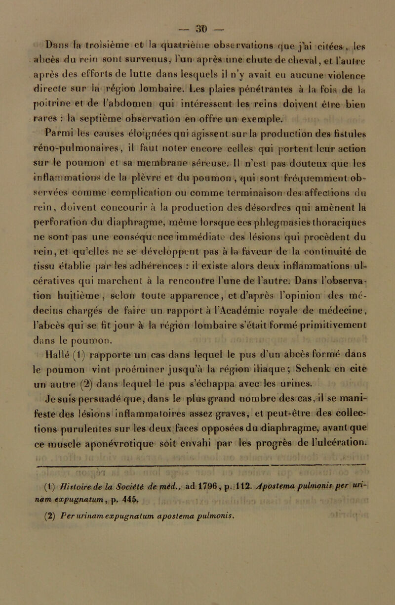 Dans la troisième et la quatrième observations que j’ai citées, les abcès du rein sont survenus, l’un après une cliute de cheval, et l’autre après des efforts de lutte dans lesquels il n’y avait eu aucune violence directe sur ia région lombaire. Les plaies pénétrantes à la fois de la poitrine et de l’abdomen qui intéressent les reins doivent être bien rares : la septième observation en offre un exemple. Parmi les causes éloignées qui agissent sur la production des fistules réno-pulmonaires, il faut noter encore celles qui portent leur action sur le poumon et sa membrane séreuse. Il n’est pas douteux que les inflammations de la plèvre et du poumon , qui sont fréquemment ob- servées comme complication ou comme terminaison des affections du rein, doivent concourir à la production des désordres qui amènent la perforation du diaphragme, même lorsque ces pblegmasies thoraciques ne sont pas une conséquence immédiate des lésions qui procèdent du rein, et qu’elles ne se développent pas à la faveur de la continuité de tissu établie par les adhérences : ii existe alors deux inflammations ul- cératives qui marchent à la rencontre l’une de l’autre. Dans l’observa- tion huitième, selon toute apparence, et d’après l’opinion des mé- decins chargés de faire un rapporta l’Académie royale de médecine, l’abcès qui se fit jour à la région lombaire s’était formé primitivement dans le poumon. Hallé (1) rapporte un cas dans lequel le pus d’un abcès formé dans le poumon vint proérainer jusqu’à la région iliaque; Schenk en cite un autre (2) dans lequel le pus s’échappa avec les urines. Je suis persuadé que, dans le plus grand nombre des cas, il se mani- feste des lésions inflammatoires assez graves, et peut-être des collec- tions purulentes sur les deux faces opposées du diaphragme, avant que ce muscle aponévrotique soit envahi par les progrès de l’ulcération. :‘Vl . ' ■ if • . • . .1 ■ ■ • :i (t) Histoire de la Société de mèd.y ad 1796, p. 112. Apostema pulmonis per uri- nam expugnatum, p. 445. (2) Per urinant expugnatum apostema pulmonis.