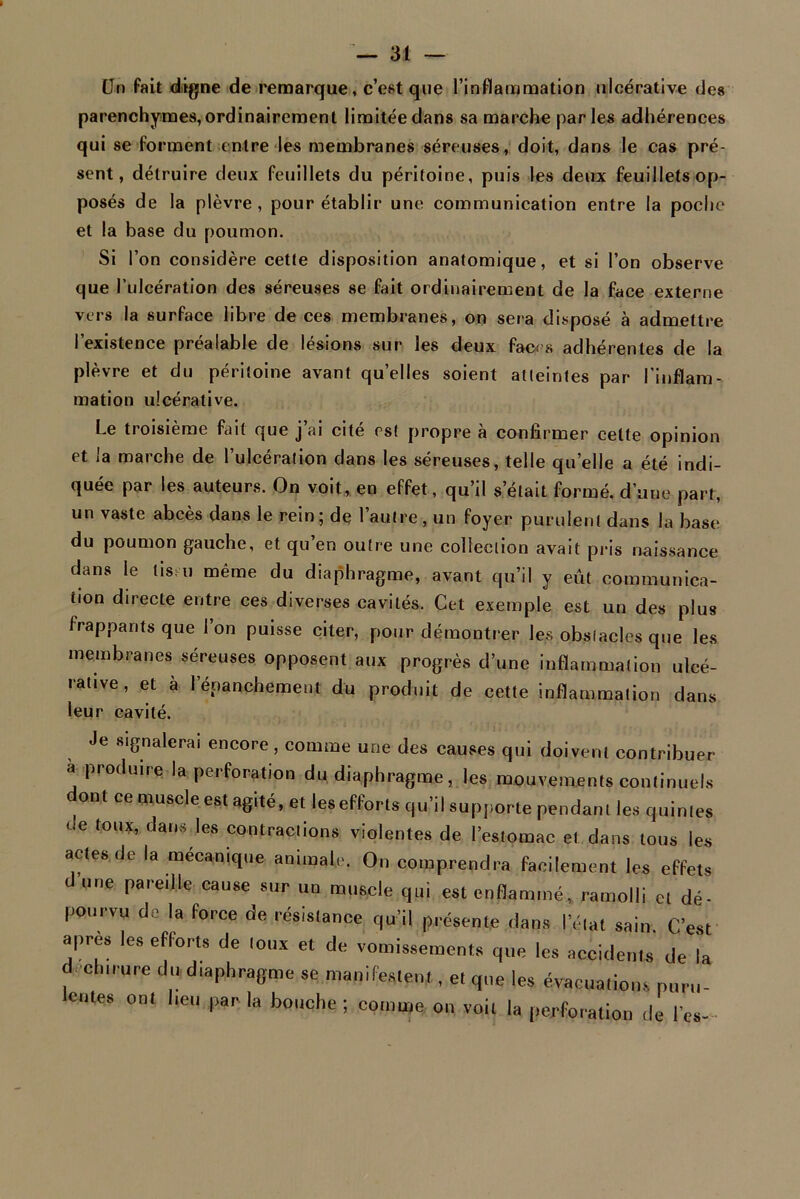 Un fait digne de remarque, c’est que l’inflammation ulcérative des parenchymes, ordinairement limitée dans sa marche parles adhérences qui se forment entre les membranes séreuses, doit, dans le cas pré- sent, détruire deux feuillets du péritoine, puis les deux feuillets op- posés de la plèvre, pour établir une communication entre la poche et la base du poumon. Si l’on considère cette disposition anatomique, et si l’on observe que l’ulcération des séreuses se fait ordinairement de la face externe vers la surface libre de ces membranes, on sera disposé à admettre l’existence préalable de lésions sur les deux faces adhérentes de la plèvre et du péritoine avant quelles soient atteintes par l'inflam- mation ulcérative. Le troisième fait que j’ai cité est propre à confirmer cette opinion et la marche de l’ulcération dans les séreuses, telle quelle a été indi- quée par les auteurs. On voit, en effet, qu’il s’était formé, d’une part, un vaste abcès dans le rein; de l’autre, un foyer purulent dans la base du poumon gauche, et qu’en outre une collection avait pris naissance dans le Us eu même du diaphragme, avant qu’il y eût communica- tion directe entre ces diverses cavités. Cet exemple est un des plus frappants que 1 on puisse citer, pour démontrer les obstacles que les membranes séreuses opposent aux progrès d’une inflammation ulcé- rative, et à lepanchement du produit de cette inflammation dans leur cavité. Je signalerai encore , comme une des causes qui doivent contribuer a produire la perforation du diaphragme, les mouvements continuels ont ce muscle est agité, et les efforts qu’il supporte pendant les quintes de toux, dans les contractions violentes de l’estomac et dans tous les actes de la mécanique animale. On comprendra facilement les effets dune pareille cause sur un muscle qui est enflammé, ramolli et dé- pourvu de la force de résistance qu’il présente dans l’état sain. C’est apres les eflorts de toux et de vomissements que les accidents de la déchirure du diaphragme se manifestent, et que les évacuations puru- lentes ont heu par la bouche; comme on voit la perforation de les-