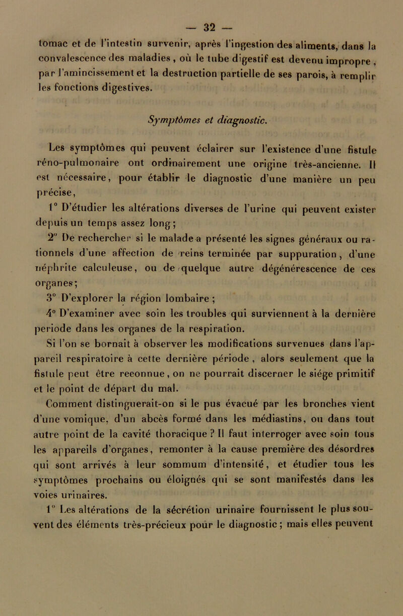 lomac et de l’intestin survenir, après l’ingestion des aliments, dans la convalescence des maladies , où le tube digestif est devenu impropre par l’amincissement et la destruction partielle de ses parois, à remplir les fonctions digestives. Symptômes et diagnostic. Les symptômes qui peuvent éclairer sur l’existence d’une fistule réno-pulmonaire ont ordinairement une origine très-ancienne. Il est nécessaire, pour établir le diagnostic d’une manière un peu précise, 1° D’étudier les altérations diverses de l’urine qui peuvent exister depuis un temps assez long; 21' De rechercher si le malade a présenté les signes généraux ou ra- tionnels d’une affection de reins terminée par suppuration , d’une néphrite calculeuse, ou de quelque autre dégénérescence de ces organes; 3° D’explorer la région lombaire ; 4° D’examiner avec soin les troubles qui surviennent à la dernière période dans les organes de la respiration. Si l’on se bornait à observer les modifications survenues dans l’ap- pareil respiratoire à cette dernière période , alors seulement que la fistule peut être reconnue, on ne pourrait discerner le siège primitif et le point de départ du mal. Comment distinguerait-on si le pus évacué par les bronches vient d’une vomique, d’un abcès formé dans les médiastins, ou dans tout autre point de la cavité thoracique ? Il faut interroger avec soin tous les appareils d’organes, remonter à la cause première des désordres qui sont arrivés à leur sommum d’intensité, et étudier tous les symptômes prochains ou éloignés qui se sont manifestés dans les voies urinaires. 1” Les altérations de la sécrétion urinaire fournissent le plus sou- vent des éléments très-précieux pour le diagnostic; mais elles peuvent