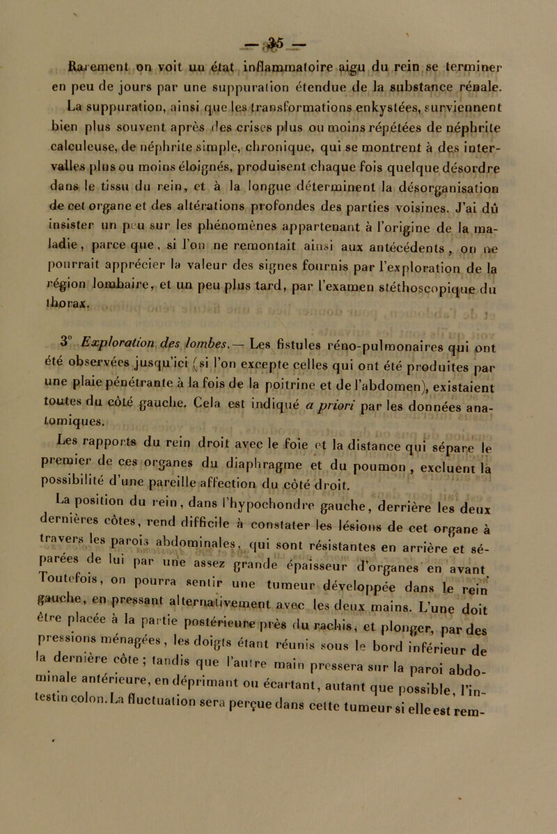 ;$5 Rarement on voit un état inflammatoire aigu du rein se terminer en peu de jours par une suppuration étendue de la substance rénale. La suppuration, ainsi que les transformations enkystées, surviennent bien plus souvent après des crises plus ou moins répétées de néphrite calculeuse, de néphrite simple, chronique, qui se montrent à des inter- valles plus ou moins éloignés, produisent chaque fois quelque désordre dans le tissu du rein, et à la longue déterminent la désorganisation de cet organe et des altérations profondes des parties voisines. J’ai du insister un peu sur les phénomènes appartenant à l’origine de la ma- ladie, parce que, si l’on ne remontait ainsi aux antécédents, on ne pourrait apprécier la valeur des signes fournis par l’exploration de la région lombaire, et un peu plus tard, par l’examen stéthoscopique du thorax. 3 Exploration des lombes.— Les fistules réno-pulmonaires qui ont été observées jusqu’ici (si l’on excepte celles qui ont été produites par une plaie pénétrante à la fois de la poitrine et de l’abdomen), existaient toutes du côté gauche. Cela est indiqué a priori par les données ana- tomiques. Les rapports du rein droit avec le foie et la distance qui sépare le premier de ces organes du diaphragme et du poumon, excluent la possibilité d’une pareille affection du côté droit. La position du rein, dans i’hypochondre gauche, derrière les deux dermeres côtes, rend difficile à constater les lésions de cet organe à travers les parois abdominales, qui sont résistantes en arrière et sé- parées de lu. par une assez grande épaisseur d’organes en avant outefois, on pourra sentir une tumeur développée dans le rein gauche, en pressant alternativement avec les deux mains. L’une doit etr-e placée à la partie postérieure près du rachis, et plonger, par des pressions ménagées, les doigts étant réunis sous le bord inférieur de a eimere cote; tandis que l’autre main pressera sur la paroi abdo- minale anterieure, en déprimant ou écartant, autant que possible, l’in- estm colon. La fluctuation sera perçue dans cette tumeur si elleest rem