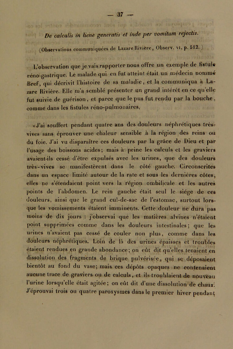 a7 — De calculis in liene generaiis et inde per vomitum rejectis. (Observatious communiquées de Lazare Rivière, Observ. vi, p. 512. ) L’observation que je vais rapporter nous offre un exemple de fistule réno-gastrique. Le malade qui en fut atteint était un médecin nommé Bref, qui décrivit l’histoire de sa maladie, et la communiqua à La- zare Rivière. Elle m’a semblé présenter un grand intérêt en ce quelle fut suivie de guérison, et parce que le pus fut rendu par la bouche, comme dans les fistules réno-pulmonaires, «J’ai souffert pendant quatre ans des douleurs néphrétiques très- vives sans éprouver une chaleur sensible à la région des reins ou du foie. J’ai vu disparaître ces douleurs par la grâce de Dieu et par l’usage des boissons acides; mais à peine les calculs et les graviers avaient-ils cessé d’être expulsés avec les urines, que des douleurs très-vives se manifestèrent dans le côté gauche. Circonscrites dans un espace limité autour de la rate et sous les dernières côtes, elles ne s’étendaient point vers la région ombilicale et les autres points de l’abdomen. Le rein gauche était seul le siège de ces douleurs, ainsi que le grand cul-de-sac de l’estomac, surtout lors- que les vomissements étaient imminents. Cette douleur ne dura pas moins de dix jours : j’observai que les matières alvines n'étaient point supprimées comme dans les douleurs intestinales; que les urines n avaient pas cessé de couler non plus, comme dans les douleurs néphrétiques. Loin de là des urines épaisses et troubles étaient rendues en grande abondance; on eût dit qu’elles tenaient en dissolution des fragments de brique pulvérisée, qui se déposaient bientôt au fond du vase; mais ces dépôts opaques ne contenaient aucune trace de graviers ou de calculs, et ils troublaient de nouveau l’urine lorsqu’elle était agitée; on eût dit d’une dissolution de chaux. J’éprouvai trois ou quatre paroxysmes dans le premier hiver pendant