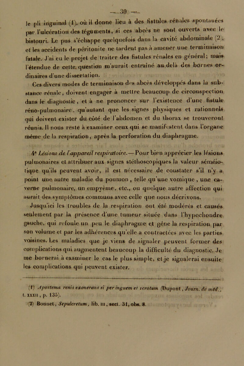 — 30 — le pli inguinal (1), où il donne lieu à des fistules rénales spontanées par l’ulcération des téguments, si ces abcès ne sont ouverts avec le bistouri. Le pus s’échappe quelquefois dans la cavité abdominale et les accidents de péritonite ne tardent pas à amener une terminaison fatale. J’ai eu le projet de traiter des fistules rénales en général; mais l’étendue de cette, question m’aurait entraîné au delà des bornes or- dinaires d’une dissertation. Ces divers modes de terminaison des abcès développés dans la sub- stance rénale, doivent engager à mettre beaucoup de circonspection dans le diagnostic, et à ne prononcer sur l’existence d’une fistule réno-pulmonaire. qu’aulant que les signes physiques et rationnels qui doivent exister du côté de l’abdomen et du thorax se trouveront réunis. Il nous reste à examiner ceux qui se manifestent dans l’organe même de la respiration, après la perforation du diaphragme. 4° Lésions de l'appareil respiratoire.— Pour bien apprécier les lésions pulmonaires et attribuer aux signes stéthoscopiques la valeur séméio- tique qu’ils peuvent avoir, il est nécessaire de coustater s’il n’y a point une autre maladie du poumon , telle qu’une vomique , une ca- verne pulmonaire, un empyème, etc., ou quelque autre affection qui aurait des symptômes communs avec celle que nous décrivons. Jusqu’ici les troubles de la respiration ont été modérés et causés seulement par la présence d’une tumeur située dans l’hypochondre gauche, qui refoule un peu le diaphragme et gêne la respiration par son volume et par les adhérences qu elle a contractées avec les parties voisines. Les maladies que je viens de signaler peuvent former des complications qui augmentent beaucoup la difficulté du diagnostic. Je me bornerai à examiner le cas le plus simple, et je signalerai ensuite les complications qui peuvent exister. (1) Jpostema rcnis exonérons si per inguem et scrotum (Dupont, Journ. de mèd., t. xxxii, p. 135).