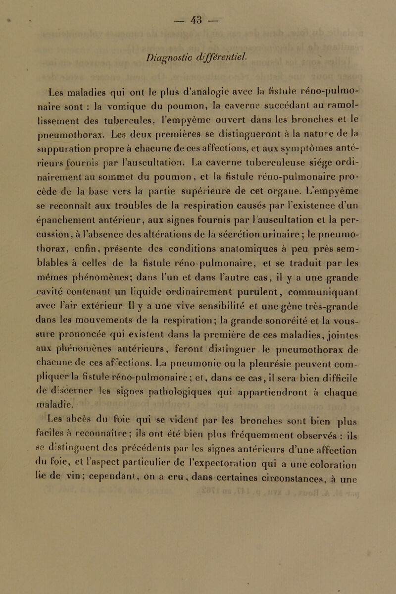 Diagnostic différentiel Les maladies qui ont le plus d’analogie avec la fistule réno-pulmo- naire sont : la vomique du poumon, la caverne succédant au ramol- lissement des tubercules, l’empyème ouvert dans les bronches et le pneumothorax. Les deux premières se distingueront à la nature de la suppuration propre à chacune de ces affections, et aux symptômes anté- rieurs fournis par l’auscultation. La caverne tuberculeuse siège ordi- nairement au sommet du poumon, et la fistule réno-pulmonaire pro- cède de la base vers la partie supérieure de cet organe. L'empyème se reconnaît aux troubles de la respiration causés par l’existence d’un épanchement antérieur, aux signes fournis par l auscultation et la per- cussion , à l’absence des altérations de la sécrétion urinaire ; le pneumo- thorax, enfin, présente des conditions anatomiques à peu près sem- blables à celles de la fistule réno-pulmonaire, et se traduit par les mêmes phénomènes; dans l’un et dans l’autre cas, il y a une grande cavité contenant un liquide ordinairement purulent, communiquant avec l’air extérieur U y a une vive sensibilité et une gène très-grande dans les mouvements de la respiration; la grande sonoréité et la vous- sure prononcée qui existent dans la première de ces maladies, jointes aux phénomènes antérieurs, feront distinguer le pneumothorax de chacune de ces affections. La pneumonie ou la pleurésie peuvent com- pliquer la fistule réno-pulmonaire ; et, dans ce cas, il sera bien difficile de discerner les signes pathologiques qui appartiendront à chaque maladie. Les abcès du foie qui se vident par les bronches sont bien plus faciles à reconnaître; ils ont été bien plus fréquemment observés : ils se distinguent des précédents par les signes antérieurs d’une affection du foie, et l’aspect particulier de l’expectoration qui a une coloration li-e de vin; cependant, on a cru, dans certaines circonstances, à une