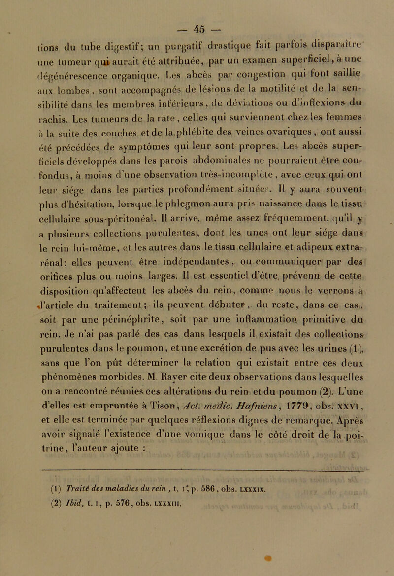 lions du tube digestif; un purgatif drastique fait parfois disparaître une tumeur qui aurait été attribuée, par un examen superficiel, à une dégénérescence organique. Les abcès par congestion qui font saillie aux lombes, sont accompagnés de lésions de la motilité et de la sen- sibilité dans les membres inférieurs, de déviations ou d’inflexions du rachis. Les tumeurs de la rate, celles qui surviennent chez les femmes à la suite des couches et de la.phlébite des veines ovariques , ont aussi été précédées de symptômes qui leur sont propres. Les abcès super- ficiels développés dans les parois abdominales ne pourraient être con- fondus, à moins d’une observation très-incomplète, avec ceux qui ont leur siège dans les parties profondément située!'. Il y aura souvent plus d’hésitation, lorsque le phlegmon aura pris naissance dans le tissu cellulaire sous-péritonéal. Il arrive, même assez fréquemment, qu’il y a plusieurs collections purulentes, dont les unes ont leur siège dans le rein lui-même, et les autres dans le tissu cellulaire et adipeux extra- rénal; elles peuvent être indépendantes, ou communiquer par des orifices plus ou moins larges. Il est essentiel d’être prévenu de cette disposition qu’affectent les abcès du rein, comme nous le verrons à d’article du traitement; ils peuvent débuter, du reste, dans ce cas, soit par une périnépbrite, soit par une inflammation primitive du rein. Je n’ai pas parlé des cas dans lesquels il existait des collections purulentes dans le poumon, et une excrétion de pus avec les urines (1), sans que l’on pût déterminer la relation qui existait entre ces deux phénomènes morbides. M. Rayer cite deux observations dans lesquelles on a rencontré réunies ces altérations du rein et du poumon (2). L’une d’elles est empruntée à Tison, dct. medic. Hafniens, 1779, obs. XXVI, et elle est terminée par quelques réflexions dignes de remarque. Après avoir signalé l’existence d’une vomique dans le côté droit de la poi- trine, l’auteur ajoute : (1) Traité des maladies du rein , t. i* p. 586, obs. lxxxix. (2) Ibid, t. i, p. 576, obs. lxxxiii.