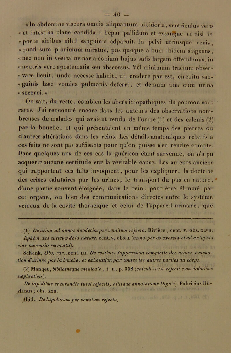 — 40 « In abdomine viscera omnia aliquantum albidoria, ventricuius vero «et intestina plane candida : hepar pallidum et exsangue et nisi in «porfæ sinibus nihil sanguinis adparuit. In pelvi utriusque renis « qnod sum plurimum miratus, pus quoque album ibidem stagnans, « nec non in vesiea urinaria copium bujus satis largam offendimus, in « neutris vero apostematis seu abscessus. Vel minimum traclum obser- « vare licuit, unde necesse habuit, uli credere par est, circuitu san- «guinis hæc vomica pulmonis deferri, et demum una cum urina « secerni. » On sait, du reste , combien les abcès idiopathiques du poumon sont rares. J’ai rencontré encore dans les auteurs des observations nom- breuses de malades qui avaient rendu de l’urine (I) et des calculs (2) par la bouche, et qui présentaient en même temps des pierres ou d’autres altérations dans les reins. Les détails anatomiques relatifs à ces faits ne sont pas suffisants pour qu’on puisse s’en rendre compte. Dans quelques-uns de ces cas la guérison étant survenue, on n’a pu acquérir aucune certitude sur la véritable cause. Les auteurs anciens qui rapportent ces faits invoquent, pour les expliquer, la doctrine des crises salutaires par les urines, le transport du pus en nature, ' d’une partie souvent éloignée, dans le rein , pour être éliminé par cet organe, ou bien des communications directes entre le système veineux de la cavité thoracique et celui de l’appareil urinaire, que (1) De urina ad annos duodecim per vomitum rejecta. Rivière , cent, v, obs. XLVil. Ephém.des curieux delà nature, cent, v, obs. L {urina per os excréta et ad antiquas vias mercurio revocata). Schenk, Obs. rar.} cent, lui De renibns. Suppression complctte des urines, évacua- tion d’urines par la bouche, et exhalation par toutes les autres parties du corps. (2) Mangel, bibliothèque médicale , t. Il, p. 358 (calculi lussi rejecti cum doloribus nephreticis). De lapidibus et turundis tussi rejectis, aliisque annotatione Dignis). Fabrieius Hil- danus ; obs. xxu. Ibid., De lapidorum per vomitum rcjectu.