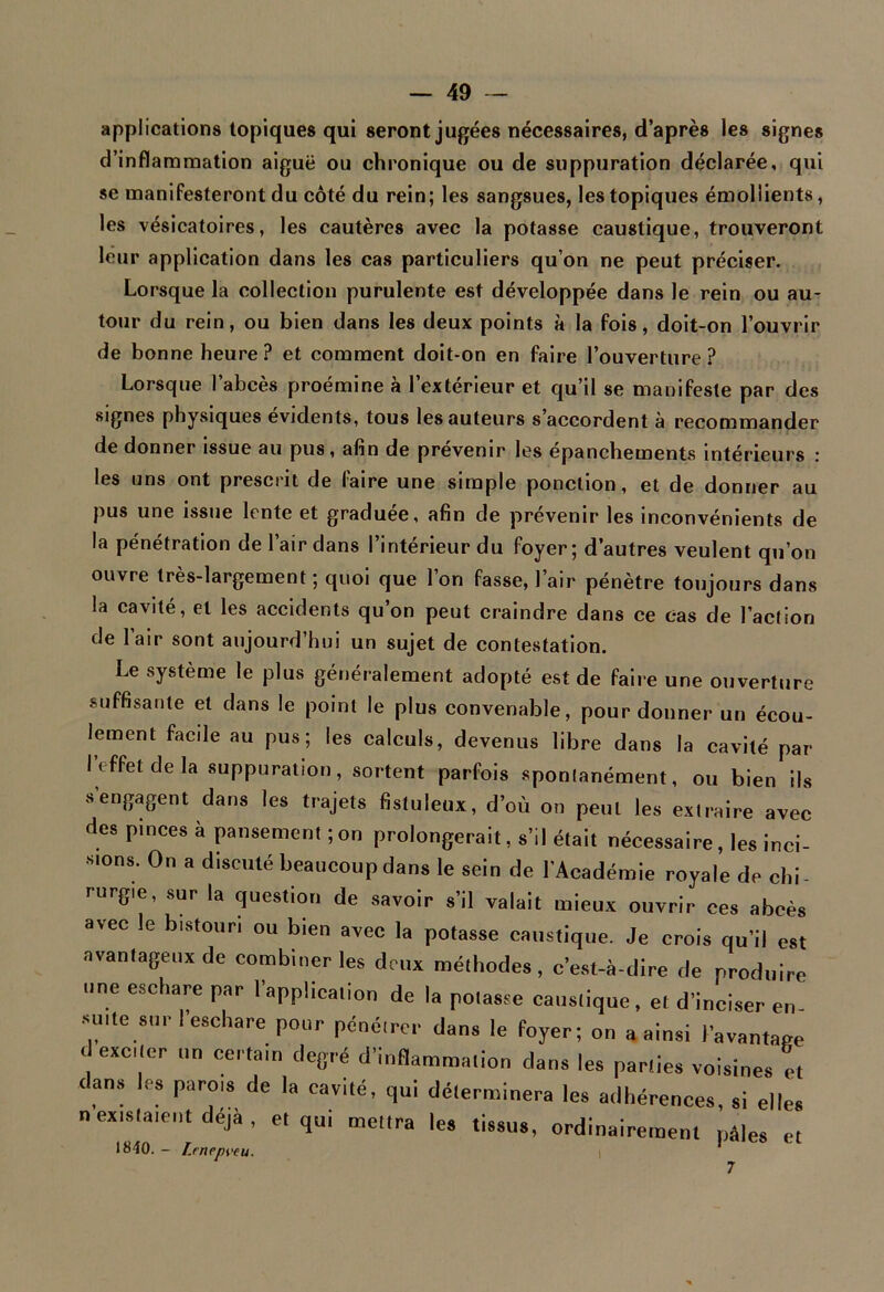 applications topiques qui seront jugées nécessaires, d’après les signes d’inflammation aiguë ou chronique ou de suppuration déclarée, qui se manifesteront du côté du rein; les sangsues, les topiques émollients, les vésicatoires, les cautères avec la potasse caustique, trouveront leur application dans les cas particuliers qu’on ne peut préciser. Lorsque la collection purulente est développée dans le rein ou au- tour du rein, ou bien dans les deux points à la fois, doit-on l’ouvrir de bonne heure? et comment doit-on en faire l’ouverture? Lorsque l’abcès proémine à l’extérieur et qu’il se manifeste par des signes physiques évidents, tous les auteurs s’accordent à recommander de donner issue au pus, afin de prévenir les epanchements intérieurs ; les uns ont prescrit de faire une simple ponction, et de donner au pus une issue lente et graduée, afin de prévenir les inconvénients de la pénétration de l’air dans l’intérieur du foyer; d’autres veulent qu’on ouvre très-largement; quoi que l’on fasse, l’air pénètre toujours dans la cavité, et les accidents qu’on peut craindre dans ce cas de l’action de l’air sont aujourd’hui un sujet de contestation. Le système le plus généralement adopté est de faire une ouverture suffisante et dans le point le plus convenable, pour donner un écou- lement facile au pus; les calculs, devenus libre dans la cavité par l’effet de la suppuration, sortent parfois spontanément, ou bien ils s engagent dans les trajets fistuleux, d’où on peut les extraire avec des pinces a pansement ; on prolongerait, s’il était nécessaire, les inci- sions. On a discuté beaucoup dans le sein de l'Académie royale de chi- rurgie, sur la question de savoir s’il valait mieux ouvrir ces abcès avec le bistouri ou bien avec la potasse caustique. Je crois qu’il est avantageux de combiner les deux méthodes, c’est-à-dire de produire une eschare par l’application de la potasse caustique, et d’inciser en suite suri eschare pour pénétrer dans le foyer; on a ainsi l’avantage d exciter un certain degré d’inflammation dans les parties voisines et dans les parois de la cavité, qui déterminera les adhérences, si elles n existaient déjà , et qui mettra les tissus, ordinairement pâles et 1840. - Lrnepveu. i 7