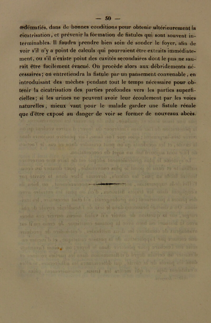 œdématiés, dans de bonnes conditions pour obtenir ultérieurement la cicatrisation, et prévenir la formation de fistules qui sont souvent in- terminables. Il faudra prendre bien soin de sonder le foyer, afin de voir s’il n’y a point de calculs qui pourraient être extraits immédiate- ment, ou s’il n’existe point des cavités secondaires dont le pus ne sau- rait être facilement évacué. On procède alors aux débridements né- cessaires; on entretiendra la fistule par un pansement convenable , en introduisant des mèches pendant tout le temps nécessaire pour ob- tenir la cicatrisation des parties profondes vers les parties superfi- cielles; si les urines ne peuvent avoir leur écoulement par les voies naturelles, mieux vaut pour le malade garder une fistule rénale que d’être exposé au danger de voir se former de nouveaux abcès. i * * i : ne j [u- '! ; )'!:■/> ? : i ; i.-.: ii ■ ,< - >,j) ii' •' •: u !»: . ‘ HiH*il S t