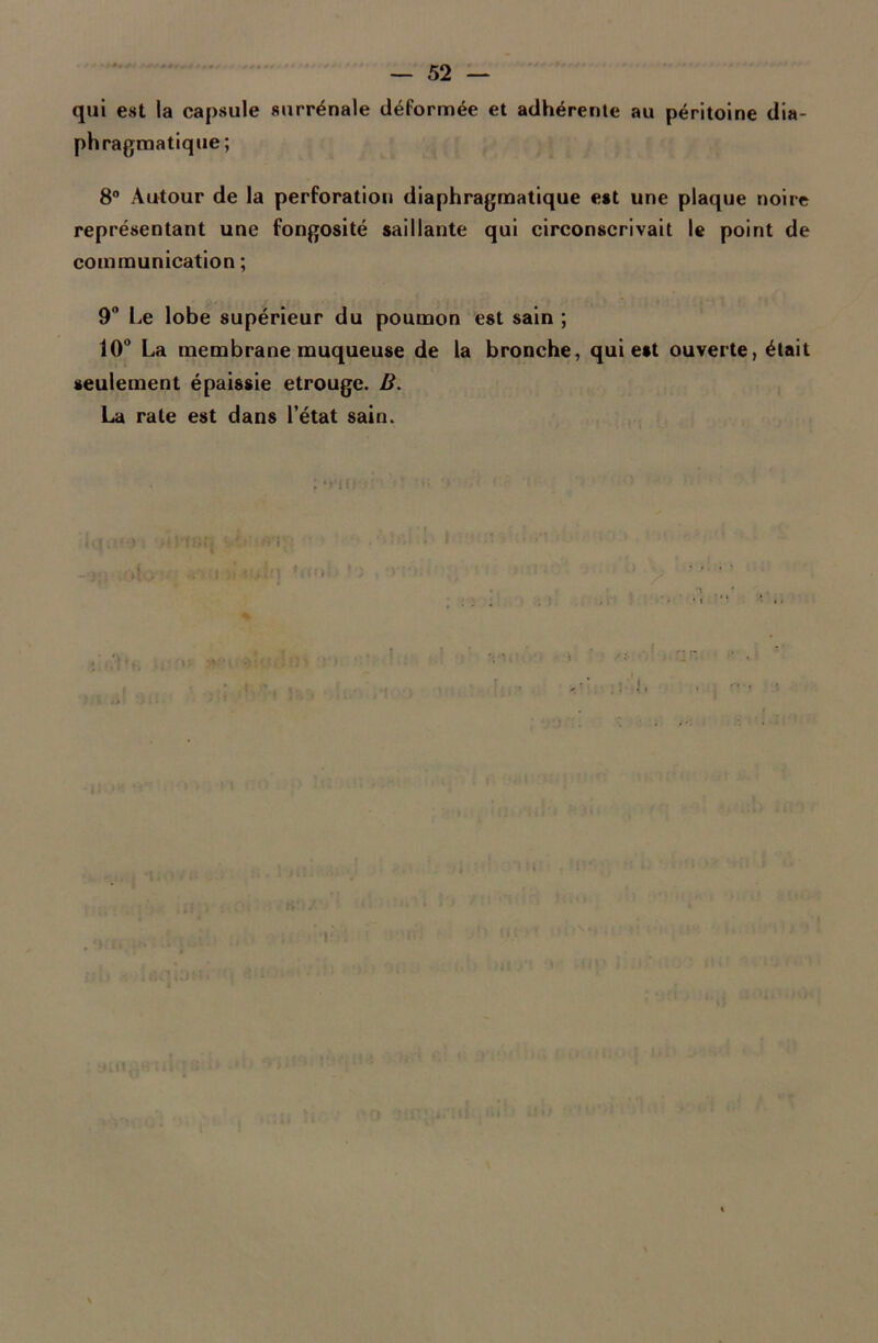 qui est la capsule surrénale déformée et adhérente au péritoine dia- phragmatique; 8° Autour de la perforation diaphragmatique est une plaque noire représentant une fongosité saillante qui circonscrivait le point de communication ; 9° Le lobe supérieur du poumon est sain ; 10° La membrane muqueuse de la bronche, qui est ouverte, était seulement épaissie etrouge. B. La rate est dans l’état sain. » lift*.