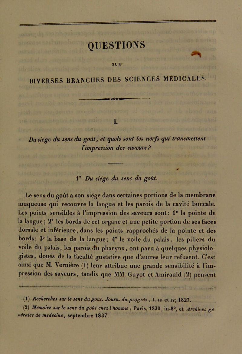 QUESTIONS <** su* DIVERSES BRANCHES DES SCIENCES MÉDICALES. L Du siège du sens du goût, et quels sont les nerfs qui transmettent l impression des saveurs? 1 Du siège du sens du goût. Le sens du goût a son siège dans certaines portions de la membrane muqueuse qui recouvre la langue et les parois de la cavité buccale. Les points sensibles à l’impression des saveurs sont: 1* la pointe de la langue ; 2® les bords de cet organe et une petite portion de ses faces dorsale et inférieure, dans les points rapprochés de la pointe et des bords; 3° la base de la langue; 4e le voile du palais, les piliers du voile du palais, les parois Cfti pharynx, ont paru à quelques physiolo- gistes, doués de la faculté gustative que d’autres leur refusent. C’est ainsi que M. Vernière (1) leur attribue une grande sensibilité à l’im- pression des saveurs, tandis que MM. Guyot et Amirauld (2) pensent (1) Recherches sur le sens du goût. Journ. du progrès , t. ni et IV; 1827. (2) Mémoire sur le sens du goût chez l’homme; Paris, 1830, in-8°, et Archives gé- nérales de medecine, septembre 1837.