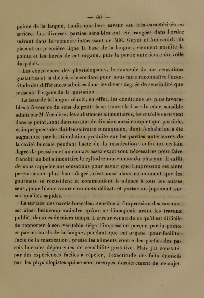 pointe de la langue, tandis que leur saveur est très-caractérisée en arrière. Les diverses parties sensibles ont été rangées dans 1 ordre suivant dans le mémoire intéressant de MM. Guyot et Amirauld: ils placent en première ligne la base de la langue, viennent ensuite la pointe et les bords de cet organe, puis la partie antérieure du voile du palais. Les expériences des physiologistes, le souvenir de nos sensations gustatives et la théorie s’accordent pour nous faire reconnaître l’exac- titude des différences admises dans les divers degrés de sensibilité que présente l’organe de la gustation. La base de la langue réunit, en effet, les conditions les plus favora- bles à l’exercice du sens du goût: là se trouve la base du cône sensible admis parM. Vernière; les substances alimentaires, lorsqu’elles arrivent dans ce point, sont dans un état de division aussi complet que possible, et imprégnées des fluides salivaire et muqueux, dont l’exhalation a été augmentée par la stimulation produite sur les parties antérieures de la cavité buccale pendant l’acte de la mastication; enfin un certain degré de pression et un contact assez exact sont nécessaires pour faire franchir au bol alimentaire le cylindre musculeux du pharynx. 11 suffit de nous rappeler nos sensations pour savoir que l’impression est alors perçue à son plus haut degré; c’est aussi dans ce moment que les gourmets se recueillent et commandent le silence à tous les autres sens, pour bien savourer un mets délicat, et porter un jugement sur ses qualités sapides. La surface des parois buccales, sensible à l’impression des saveurs, est ainsi beaucoup moindre qu’on ne l’imaginait avant les travaux publiés dans ces derniers temps. L’erreur venait de ce qu’il est difficile de rapporter à son véritable siège l’impression perçue par la pointe et par les bords de la langue, pendant que cet organe, pour faciliter l’acte de la mastication, presse les aliments contre les parties des pa- rois buccales dépourvues de sensibilité gustative. Mais j’ai constaté, par des expériences faciles à répéter, l’exactitude des faits énoncés par les physiologistes qui se sont occupés dernièrement de ce sujet.