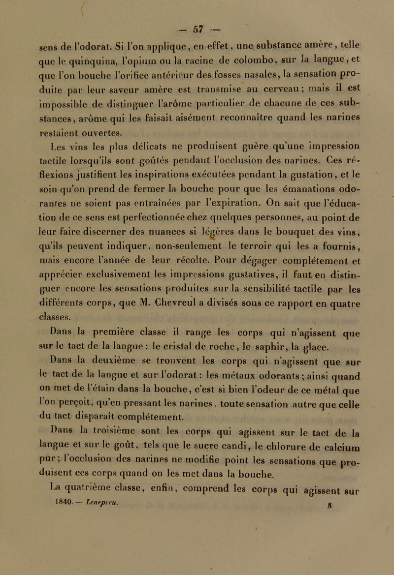 sens de l’odorat. Si l’on applique, en effet, une substance amère, telle que le quinquina, l’opium ou la racine de Colombo, sur la langue, et que l’on bouche l’orifice antérieur des fosses nasales, la sensation pro- duite par leur saveur amère est transmise au cerveau ; mais il est impossible de distinguer l’arôme particulier de chacune de ces sub- stances, arôme qui les faisait aisément reconnaître quand les narines restaient ouvertes. Les vins les plus délicats ne produisent guère qu’une impression tactile lorsqu’ils sont goûtés pendant l’occlusion des narines. Ces ré- flexions justifient les inspirations exécutées pendant la gustation, et le soin qu’on prend de fermer la bouche pour que les émanations odo- rantes ne soient pas entraînées par l’expiration. On sait que l’éduca- tion de ce sens est perfectionnée chez quelques personnes, au point de leur faire discerner des nuances si légères dans le bouquet des vins, qu’ils peuvent indiquer, non-seulement le terroir qui les a fournis, mais encore l’année de leur récolte. Pour dégager complètement et apprécier exclusivement les impressions gustatives, il faut en distin- guer encore les sensations produites sur la sensibilité tactile par les différents corps, que M. Chevreul a divisés sous ce rapport en quatre classes. Dans la première classe il range les corps qui n’agissent que sur le tact de la langue : le cristal de roche, le saphir, la glace. Dans la deuxième se trouvent les corps qui n’agissent que sur le tact de la langue et sur l’odorat : les métaux odorants ; ainsi quand on met de l’étain dans la bouche, c’est si bien l’odeur de ce métal que 1 on perçoit, qu en pressant les narines, toute sensation autre que celle du tact disparaît complètement. Dans la troisième sont les corps qui agissent sur le tact de la langue et sur le goût, tels que le sucre candi, le chlorure de calcium pur; l’occlusion des narines ne modifie point les sensations que pro- duisent ces corps quand on les met dans la bouche. La qualrième classe, enfin, comprend les corps qui agissent sur 1840-— Lcneprcu. 8