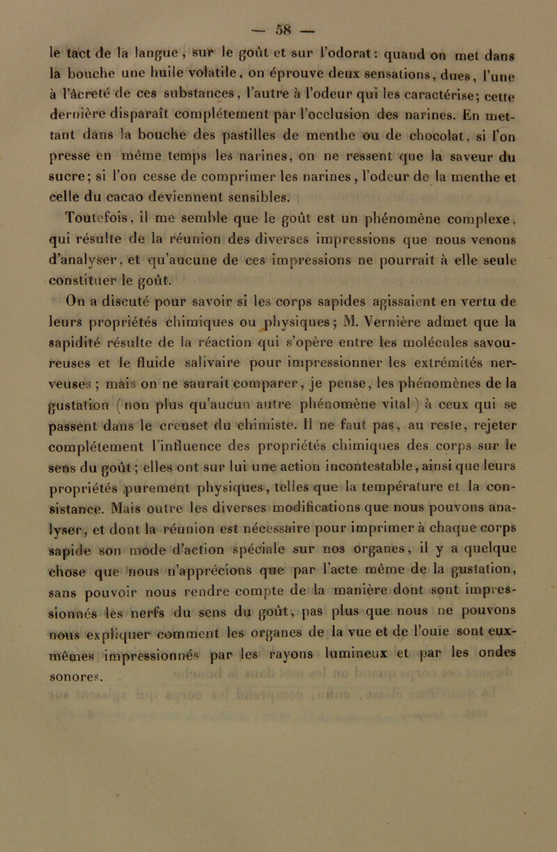 le tact de la langue, sur le goût et sur l’odorat : quand on met dans la bouche une huile volatile, on éprouve deux sensations, dues, Tune à l’àcreté de ces substances, l’autre à l’odeur qui les caractérise; cette dernière disparaît complètement par l’occlusion des narines. En met- tant dans la bouche des pastilles de menthe ou de chocolat, si l’on presse en même temps les narines, on ne ressent que la saveur du sucre; si l’on cesse de comprimer les narines, l’odeur de la menthe et celle du cacao deviennent sensibles. Toutefois, il me semble que le goût est un phénomène complexe, qui résulte de la réunion des diverses impressions que nous venons d’analyser, et qu’aucune de ces impressions ne pourrait à elle seule constituer le goût. On a discuté pour savoir si les corps sapides agissaient en vertu de leurs propriétés chimiques ou physiques; M. Vernière admet que la sapidité résulte de la réaction qui s’opère entre les molécules savou- reuses et le fluide salivaire pour impressionner les extrémités ner- veuses ; mais on ne saurait comparer, je pense, les phénomènes de la gustation ( non plus qu’aucun autre phénomène vital ) à ceux qui se passent dans le creuset du chimiste. Il ne faut pas, au reste, rejeter complètement l’influence des propriétés chimiques des corps sur le sens du goût ; elles ont sur lui une action incontestable, ainsi que leurs propriétés purement physiques, telles que la température et la con- sistance. Mais outre les diverses modifications que nous pouvons ana- lyser, et dont la réunion est nécessaire pour imprimer à chaque corps sapide son mode d’action spéciale sur nos organes, il y a quelque chose que nous n’apprécions que par l’acte même de la gustation, sans pouvoir nous rendre compte de la manière dont sont impres- sionnés les nerfs du sens du goût, pas plus que nous ne pouvons nous expliquer comment les organes de la vue et de l’ouïe sont eux- mêmes impressionnés par les rayons lumineux et par les ondes sonore?.