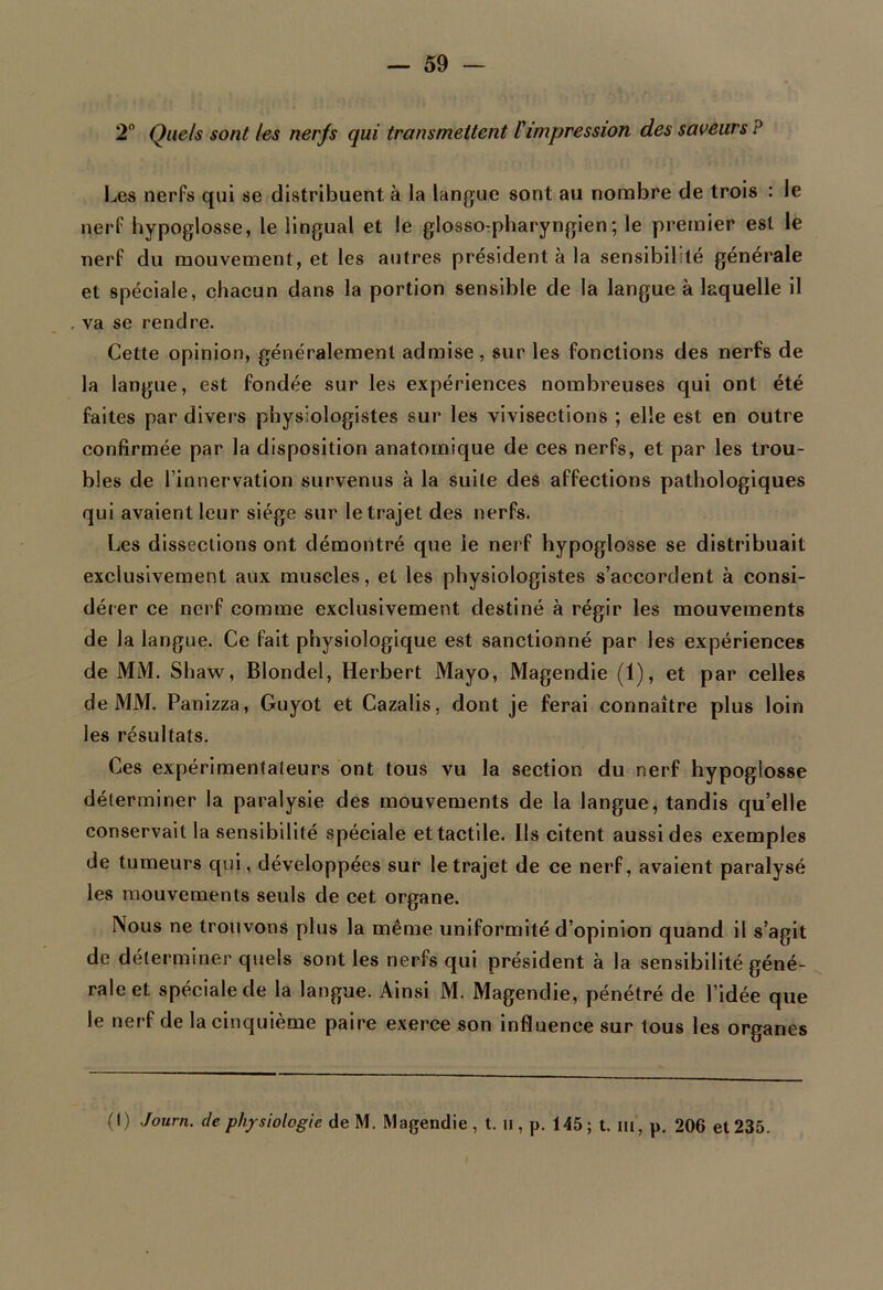 2° Quels sont les nerfs qui transmettent l'impression des saveurs ? Les nerfs qui se distribuent, à la langue sont au nombre de trois : le nerf hypoglosse, le lingual et le glosso-pharyngien; le premier est le nerf du mouvement, et les autres président à la sensibilité générale et spéciale, chacun dans la portion sensible de la langue à laquelle il va se rendre. Cette opinion, généralement admise, sur les fonctions des nerfs de la langue, est fondée sur les expériences nombreuses qui ont été faites par divers physiologistes sur les vivisections ; elle est en outre confirmée par la disposition anatomique de ces nerfs, et par les trou- bles de l’innervation survenus à la suite des affections pathologiques qui avaient leur siège sur le trajet des nerfs. Les dissections ont démontré que le nerf hypoglosse se distribuait exclusivement aux muscles, et les physiologistes s’accordent à consi- dérer ce nerf comme exclusivement destiné à régir les mouvements de la langue. Ce fait physiologique est sanctionné par les expériences de MM. Shaw, Blondel, Herbert Mayo, Magendie (1), et par celles de MM. Panizza, Guyot et Cazalis, dont je ferai connaître plus loin les résultats. Ces expérimentateurs ont tous vu la section du nerf hypoglosse déterminer la paralysie des mouvements de la langue, tandis qu’elle conservait la sensibilité spéciale et tactile. Ils citent aussi des exemples de tumeurs qui, développées sur le trajet de ce nerf, avaient paralysé les mouvements seuls de cet organe. Nous ne trouvons plus la même uniformité d’opinion quand il s’agit de déterminer quels sont les nerfs qui président à la sensibilité géné- raient spéciale de la langue. Ainsi M. Magendie, pénétré de l’idée que le nerf de la cinquième paire exerce son influence sur tous les organes (I) Journ. de physiologie AeW. Magendie, t. u, p. 145; t. m, p. 206 et 235.