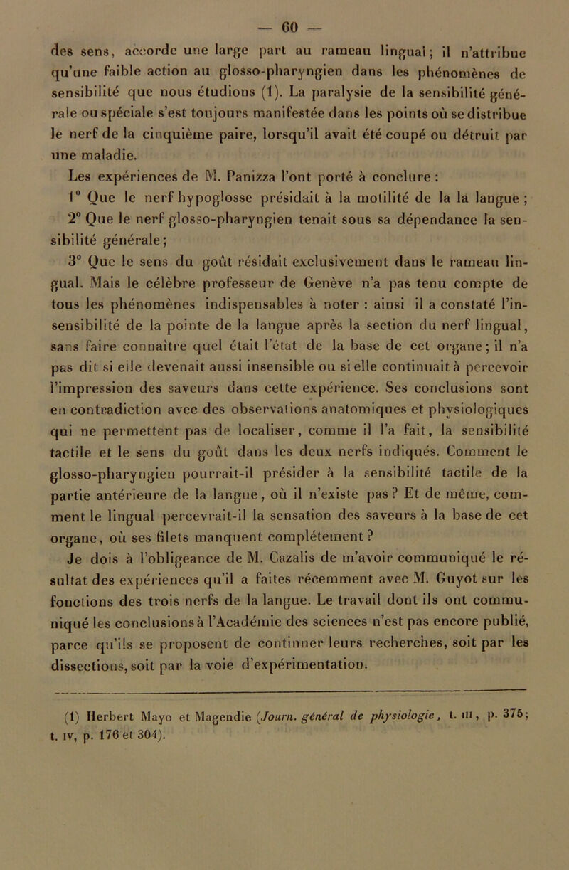 GO — ries sens, accorde une large part au rameau lingual; il n’attribue qu’une faible action au glosso-pharyngien dans les phénomènes de sensibilité que nous étudions (1). La paralysie de la sensibilité géné- rale ou spéciale s’est toujours manifestée dans les points où se distribue le nerf de la cinquième paire, lorsqu’il avait été coupé ou détruit par une maladie. Les expériences de M. Panizza l’ont porté à conclure : 1° Que le nerf hypoglosse présidait à la motilité de la la langue; 2° Que le nerf glosso-pharyngien tenait sous sa dépendance la sen- sibilité générale; 3° Que le sens du goût résidait exclusivement dans le rameau lin- gual. Mais le célèbre professeur de Genève n’a pas tenu compte de tous les phénomènes indispensables à noter : ainsi il a constaté l’in- sensibilité de la pointe de la langue après la section du nerf lingual, sans faire connaître quel était l’état de la base de cet organe; il n’a pas dit si elle devenait aussi insensible ou si elle continuait à percevoir l’impression des saveurs dans cette expérience. Ses conclusions sont en contradiction avec des observations anatomiques et physiologiques qui ne permettent pas de localiser, comme il l’a fait, la sensibilité tactile et le sens du goût dans les deux nerfs indiqués. Comment le glosso-pharyngien pourrait-il présider à la sensibilité tactile de la partie antérieure de la langue, où il n’existe pas? Et de même, com- ment le lingual percevrait-il la sensation des saveurs à la base de cet organe, où ses filets manquent complètement ? Je dois à l’obligeance de M. Cazalis de m’avoir communiqué le ré- sultat des expériences qu’il a faites récemment avec M. Guyot sur les fonctions des trois nerfs de la langue. Le travail dont ils ont commu- niqué les conclusions à l’Académie des sciences n’est pas encore publié, parce qu’ils se proposent de continuer leurs recherches, soit par les dissections, soit par la voie d’expérimentation. (1) Herbert Mayo et Magendie (Journ. général de physiologie, t. ni, |>. 375; t. iv, p. 176 et 304).