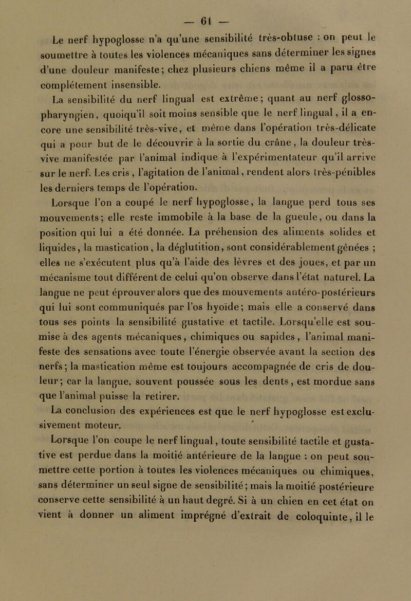 Le nerf hypoglosse n’a qu’une sensibilité très-obluse : on peut le soumettre à toutes les violences mécaniques sans déterminer les signes d’une douleur manifeste; chez plusieurs chiens meme il a paru être complètement insensible. La sensibilité du nerf lingual est extrême; quant au nerf glosso- pharyngien, quoiqu’il soit moins sensible que le nerf lingual, il a en- core une sensibilité très-vive, et même dans l’opération très-délicate qui a pour but de le découvrir à la sortie du crâne, la douleur très- vive manifestée par l’animal indique à l’expérimentateur qu’il arrive sur le nerf. Les cris , l’agitation de l’animal, rendent alors très-pénibles les derniers temps de l’opération. Lorsque l’on a coupé le nerf hypoglosse, la langue perd tous ses mouvements; elle reste immobile à la base de la gueule, ou dans la position qui lui a été donnée. La préhension des aliments solides et liquides, la mastication, la déglutition, sont considérablement gênées ; elles ne s’exécutent plus qu’à l’aide des lèvres et des joues, et par un mécanisme tout différent de celui qu’on observe dans l’état naturel. La langue ne peut éprouver alors que des mouvements antéro-postérieurs qui lui sont communiqués par l’os hyoïde; mais elle a conservé dans tous ses points la sensibilité gustative et tactile. Lorsqu’elle est sou- mise à des agents mécaniques, chimiques ou sapides, l’animal mani- feste des sensations avec toute l’énergie observée avant la section des nerfs; la mastication même est toujours accompagnée de cris de dou- leur; car la langue, souvent poussée sous les dents, est mordue sans que l’animal puisse la retirer. La conclusion des expériences est que le nerf hypoglosse est exclu- sivement moteur. Lorsque l’on coupe le nerf lingual, toute sensibilité tactile et gusta- tive est perdue dans la moitié antérieure de la langue : on peut sou- mettre cette portion à toutes les violences mécaniques ou chimiques, sans déterminer un seul signe de sensibilité ; mais la moitié postérieure conserve cette sensibilité à un haut degré. Si à un chien en cet état on vient à donner un aliment imprégné d’extrait de coloquinte, il le