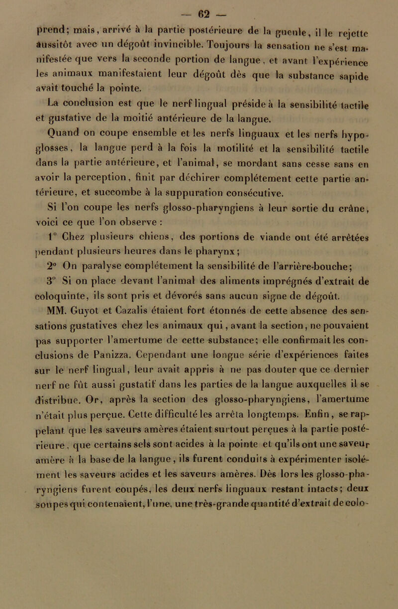 prend; mais, arrivé à la partie postérieure de la gueule, il le rejette aussitôt avec un dégoût invincible. Toujours la sensation ne s’est ma- nifestée que vers la seconde portion de langue, et avant l’expérience les animaux manifestaient leur dégoût dès que la substance sapide avait touché la pointe. La conclusion est que le nerf lingual préside à la sensibilité tactile et gustative de la moitié antérieure de la langue. Quand on coupe ensemble et les nerfs linguaux et les nerfs hypo- glosses , la langue perd à la fois la motilité et la sensibilité tactile dans la partie antérieure, et l’animal, se mordant sans cesse sans en avoir la perception, finit par déchirer complètement cette partie an- térieure, et succombe à la suppuration consécutive. Si l’on coupe les nerfs glosso-pharyngiens à leur sortie du crâne, voici ce que l’on observe : 1° Chez plusieurs chiens, des portions de viande ont été arrêtées pendant plusieurs heures dans le pharynx; 2° On paralyse complètement la sensibilité de l’arrière-bouche; 3° Si on place devant l’animal des aliments imprégnés d’extrait de coloquinte, ils sont pris et dévorés sans aucun signe de dégoût. MM. Guyot et Cazalis étaient fort étonnés de cette absence des sen- sations gustatives chez les animaux qui, avant la section, ne pouvaient pas supporter l’amertume de cette substance; elle confirmait les con- clusions de Panizza. Cependant une longue série d’expériences faites sur le nerf lingual, leur avait appris à ne pas douter que ce dernier nerf ne fût aussi gustatif dans les parties de la langue auxquelles il se distribue. Or, après la section des glosso-pharyngiens, l’amertume n’était plus perçue. Cette difficulté les arrêta longtemps. Enfin , se rap- pelant que les saveurs amères étaient surtout perçues à la partie posté- rieure, que certains sels sont acides à la pointe et qu’ils ont une saveur amère à la base de la langue, ils furent conduits à expérimenter isolé- ment les saveurs acides et les saveurs amères. Dès lors les glosso-pha- ryngiens furent coupés, les deux nerfs linguaux restant intacts; deux soupes qui contenaient, l’une, une très-grande quantité d’extrait decolo-