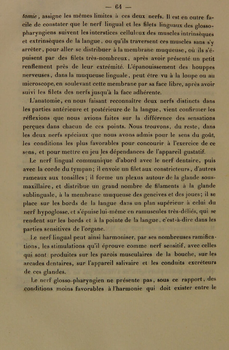 tomie, assigne les mêmes limites à ces deux nerfs. 11 est en outre fa- cile de constater que le nerf lingual et les filets linguaux des glosso- pharyngiens suivent les interstices celluleux des muscles intrinsèques et extrinsèques de la langue, ou qu’ils traversent ces muscles sans s’y arrêter, pour aller se distribuer à la membrane muqueuse, où ils s’é- puisent par des filets très-nombreux, après avoir présenté un petit renflement près de leur extrémité. L’épanouissement des houppes nerveuses, dans la muqueuse linguale, peut être vu à la loupe ou au microscope, en soulevant cette membrane par sa face libre, après avoir suivi les filets des nerfs jusqu’à la face adhérente. L’anatomie, en nous faisant reconnaître deux nerfs distincts dans les parties antérieure et postérieure de la langue, vient confirmer les réflexions que nous avions faites sur la différence des sensations perçues dans chacun de ces points. Nous trouvons, du reste, dans les deux nerfs spéciaux que nous avons admis pour le sens du goût, les conditions les plus favorables pour concourir à l’exercice de ce sens, et pour mettre en jeu les dépendances de l’appareil gustatif. Le nerf lingual communique d’abord avec le nerf dentaire, puis avec la corde du tympan; il envoie un filet aux constricteurs, d’autres rameaux aux tonsilles ; il forme un plexus autour de la glande sous- maxillaire, et distribue un grand nombre de filaments à la glande sublinguale, à la membrane muqueuse des gencives et des joues; il se place sur les bords de la langue dans un plan supérieur à celui du nerf hypoglosse, et s’épuise lui-même en ramuscules très-déliés, qui se rendent sur les bords et à la pointe de la langue, c’est-à-dire dans les parties sensitives de l’organe. Le nerf lingual peut ainsi harmoniser, par ses nombreuses ramifica- tions, les stimulations qu’il éprouve comme nerf sensitif, avec celles qui sont produites sur les parois musculaires de la bouche, sur les arcades dentaires, sur l’appareil salivaire et les conduits excréteurs de ces glandes. Le nerf glosso-pharyngien ne présente pas, sous ce rapport, des ^conditions moins favorables à l’harmonie qui doit exister entre le