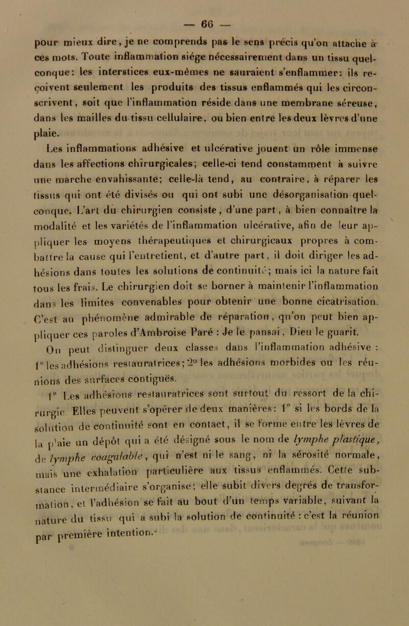 pour mieux dire, je ne comprend» pas le sens précis qu’on attache à ces mots. Toute inflammation siège nécessairement dans un tissu quel- conque: les interstices eux-mêmes ne sauraient s’enflammer: ils re- çoivent seulement les produits des tissus enflammés qui les circon- scrivent, soit que l'inflammation réside dans une membrane séreuse, dans les mailles du tissu cellulaire, ou bien entre les deux lèvres d’une plaie. Les inflammations adhésive et ulcérative jouent un rôle immense dans les affections chirurgicales; celle-ci tend constamment à suivre une marche envahissante; celle-là tend, au contraire, à réparer les tissus qui ont été divisés ou qui ont subi une désorganisation quel- conque. L’art du chirurgien consiste, d’une part, à bien connaître la modalité et les variétés de l’inflammation ulcérative, afin de leur ap- pliquer les moyens thérapeutiques et chirurgicaux propres à com- battre la cause qui l'entretient, et d’autre part, il doit diriger les ad- hésions dans toutes les solutions de continuité; mais ici la nature fait tous les frais. Le chirurgien doit se borner à maintenir l’inflammation dans les limites convenables pour obtenir une bonne cicatrisation. C’est au phénomène admirable de réparation, qu’on peut bien ap- pliquer ces paroles d’Ambroise Paré : Je le pansai, Dieu le guarit. On peut distinguer deux classes dans l’inflammation adhésive : 1° les adhésions restauratrices; 2° les adhésions morbides ou les réu- nions des surfaces contiguës. 1° Les adhésions restauratrices sont surtout du ressort delà chi- rurgie Elles peuvent s’opérer de deux manières: 1° si les bords de la solution de continuité sont en contact, il se forme entre les lèvres de la p'aie un dépôt qui a été désigné sous le nom de lymphe plastique, de lymphe coagulable, qui n’est ni le sang, ni la sérosité normale, mais une exhalation particulière aux tissus enflammés. Cette sub- stance intermédiaire s’organise; elle subit divers degrés de transfor- mation, et l’adhésion se fait au bout d’un temps variable, suivant la nature du tissu qui a subi la solution de continuité : c’est la réunion par première intention.*