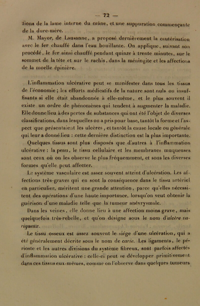 lion» de la lame interne du crâne, et une suppuration commençante de la dure-mère. M. Mayor, de Lausanne, a proposé dernièrement la cautérisation avec le fer chauffé dans l’eau bouillante. On applique, suivant son procédé, le fer ainsi chauffé pendant quinze à trente minutes, sur le sommet de la tète et sur le rachis, dans la méningite et les affections de la moelle épinière. L'inflammation ulcérative peut se manifester dans tous les tissus de l’économie; les efforts médicatifs de la nature sont nuis ou insuf- fisants si elle était abandonnée à elle-même, et le plus souvent il existe un ordre de phénomènes qui tendent à augmenter la maladie. Elle donne lieu à des pertes de substances qui ont été l’objet de diverses classifications, dans lesquelles on a pris pour base, tantôt la forme et l’as- pect que présentaient les ulcères , et tantôt la cause locale ou générale qui leur a donné lieu : cette dernière distinction est la plus importante. Quelques tissus sont plus disposés que d’autres à l’inflammation ulcérative: la peau, le tissu cellulaire et les membranes muqueuses sont ceux où on les observe le plus fréquemment, et sous les diverses formes qu’elle peut affecter. Le système vasculaire est assez souvent atteint d’ulcération. Les af- fections très-graves qui en sont la conséquence dans le tissu artériel en particulier, méritent une grande attention, parce qu’elles nécessi- tent des opérations d’une haute importance, lorsqu’on veut obtenir la guérison d’une maladie telle que la tumeur anévrysmale. Dans les veines, elle donne lieu à une affection moins grave, mais quelquefois très-rebelle, et qu’on désigne sous le nom d'ulcère va- riqueux. Le tissu osseux est assez souvent le siège d’une ulcération, qui a été généralement décrite sous le nom de carie. Les ligaments, le pé- rioste et les autres divisions du système fibreux, sont parfois affectés d’inflammation ulcérative : celle-ci peut se développer primitivement dans ces tissus eux-mêmes, comme on l’observe dans quelques tumeurs