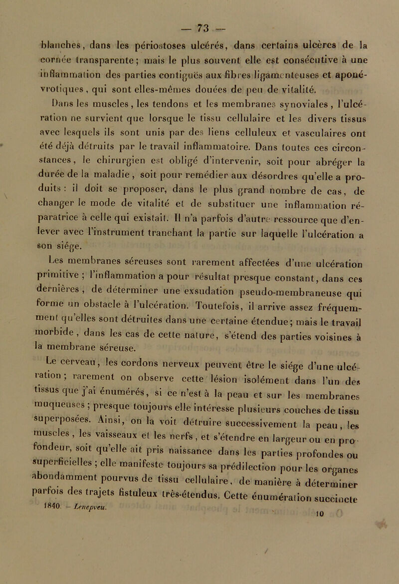 blanches, dans les périostoses ulcérés, dans certains ulcères de la cornée transparente; mais le plus souvent elle est consécutive à une inflammation des parties contiguës aux fibres ligamenteuses et aponé- vrotiques, qui sont elles-mêmes douées de peu de vitalité. Dans les muscles, les tendons et les membranes synoviales , l’ulcé- ration ne survient que lorsque le tissu cellulaire et les divers tissus avec lesquels ils sont unis par des liens celluleux et vasculaires ont été déjà détruits par le travail inflammatoire. Dans toutes ces circon - stances, le chirurgien est obligé d’intervenir, soit pour abréger la durée de la maladie , soit pour remédier aux désordres qu’elle a pro- duits : il doit se proposer, dans le plus grand nombre de cas, de changer le mode de vitalité et de substituer une inflammation ré- paratrice à celle qui existait. Il n’a parfois d’autre ressource que d’en- lever avec l’instrument tranchant la partie sur laquelle l’ulcération a son siège. Les membranes séreuses sont rarement affectées d’une ulcération primitive ; l’inflammation a pour résultat presque constant, dans ces dernières , de déterminer une exsudation pseudo-membraneuse qui forme un obstacle à l’ulcération. Toutefois, il arrive assez fréquem- ment quelles sont détruites dans une certaine étendue; mais le travail morbide , dans les cas de cette nature, s’étend des parties voisines à la membrane séreuse. Le cerveau, les cordons nerveux peuvent être le siège d’une ulcé- ration ; rarement on observe cette lésion isolément dans l’un des ssus que j ai énumérés, si ce n est à la peau et sur les membranes muqueuses ; presque toujours elle intéresse plusieurs couches de tissu superposées. Ainsi, on la voit détruire successivement la peau, les muscles , les vaisseaux et les nerfs , et s’étendre en largeur ou en pro fondeur, soit quelle ait pris naissance dans les parties profondes ou superficielles ; elle manifeste toujours sa prédilection pour les organes abondamment pourvus de tissu cellulaire, de manière à déterminer parfois des trajets fistuleux très-étendus. Cette énumération succincte 1840. — Lenenveu. 10 /