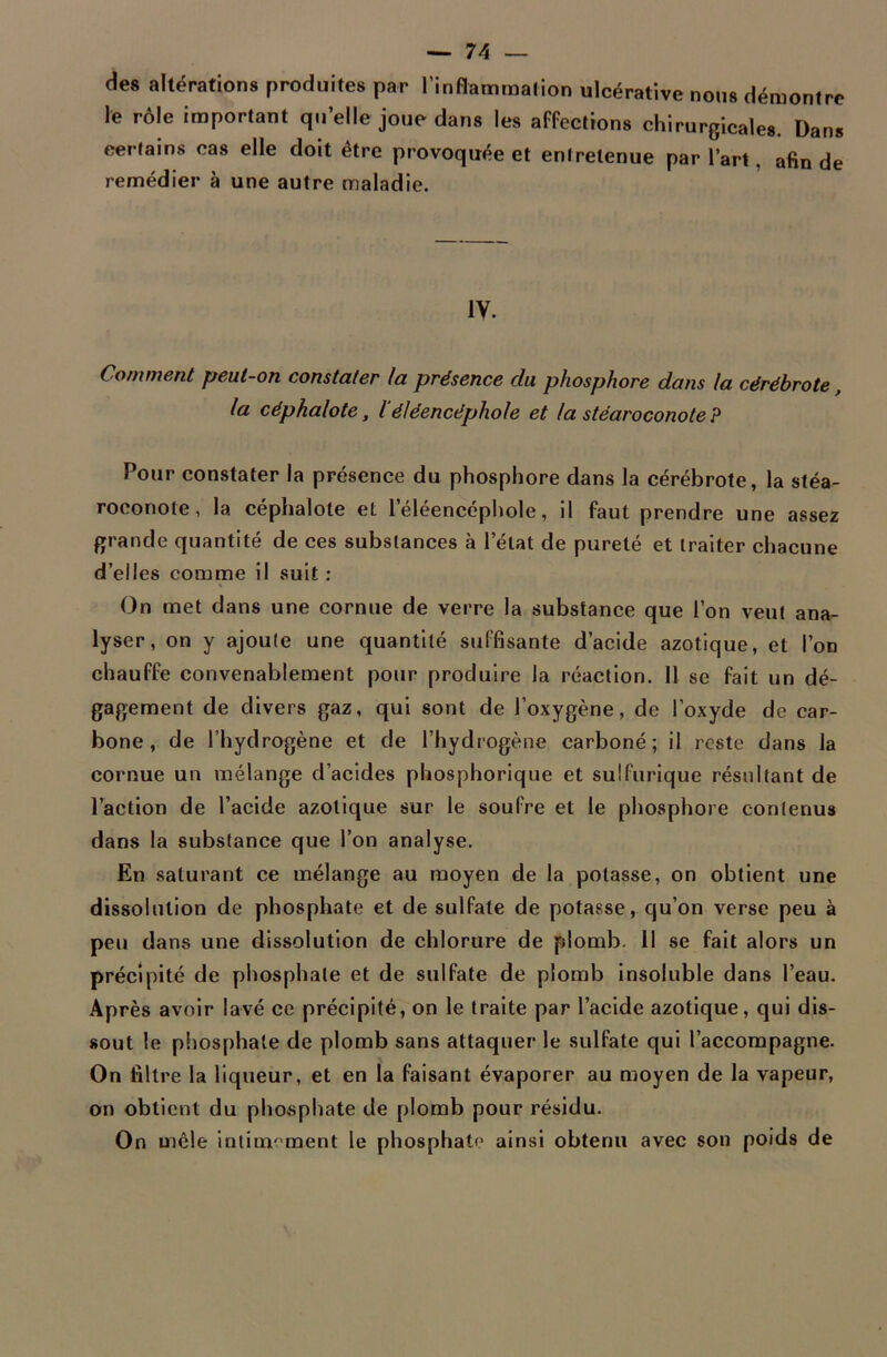 des altérations produites par l'inflammation ulcérative nous démontre le rôle important qu’elle joue dans les affections chirurgicales. Dans certain* cas elle doit être provoquée et entretenue par l’art. afin de remédier à une autre maladie. IV. Comment peut-on constater la présence du phosphore dans la cérébrote, la céphalote, léléencéphole et la stéaroconote? Pour constater la présence du phosphore dans la cérébrote, la stéa- roconole, la céphalote et l’éléencéphole, il faut prendre une assez grande quantité de ces substances à l’état de pureté et traiter chacune d’elles comme il suit: On met dans une cornue de verre la substance que l’on veut ana- lyser, on y ajoute une quantité suffisante d’acide azotique, et l’on chauffe convenablement pour produire la réaction. 11 se fait un dé- gagement de divers gaz, qui sont de l’oxygène, de l’oxyde de car- bone, de l’hydrogène et de l’hydrogène carboné; il reste dans la cornue un mélange d’acides phosphorique et sulfurique résultant de l’action de l’acide azotique sur le soufre et le phosphore contenus dans la substance que l’on analyse. En saturant ce mélange au moyen de la potasse, on obtient une dissolution de phosphate et de sulfate de potasse, qu’on verse peu à peu dans une dissolution de chlorure de plomb. Il se fait alors un précipité de phosphate et de sulfate de plomb insoluble dans l’eau. Après avoir lavé ce précipité, on le traite par l’acide azotique, qui dis- sout le phosphate de plomb sans attaquer le sulfate qui l’accompagne. On filtre la liqueur, et en la faisant évaporer au moyen de la vapeur, on obtient du phosphate de plomb pour résidu. On mêle inlim'’ment le phosphate ainsi obtenu avec son poids de