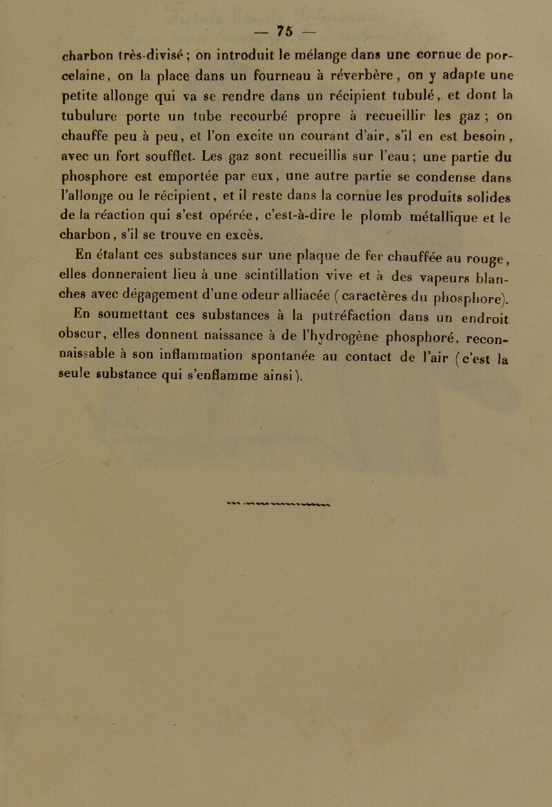 charbon très-divisé; on introduit le mélange dan» une cornue de por- celaine, on la place dans un fourneau à réverbère, on y adapte une petite allonge qui va se rendre dans un récipient tubulé, et dont la tubulure porte un tube recourbé propre à recueillir les gaz ; on chauffe peu à peu, et l’on excite un courant d’air, s’il en est besoin , avec un fort soufflet. Les gaz sont recueillis sur l’eau; une partie du phosphore est emportée par eux, une autre partie se condense dans l’allonge ou le récipient, et il reste dans la cornue les produits solides de la réaction qui s’est opérée, c’est-à-dire le plomb métallique et le charbon, s’il se trouve en excès. En étalant ces substances sur une plaque de fer chauffée au rouge, elles donneraient lieu à une scintillation vive et à des vapeurs blan- ches avec dégagement d’une odeur alliacée (caractères du phosphore). En soumettant ces substances à la putréfaction dans un endroit obscur, elles donnent naissance à de l’hydrogène phosphoré. recon- naissable à son inflammation spontanée au contact de l’air (c’est la seule substance qui s’enflamme ainsi).