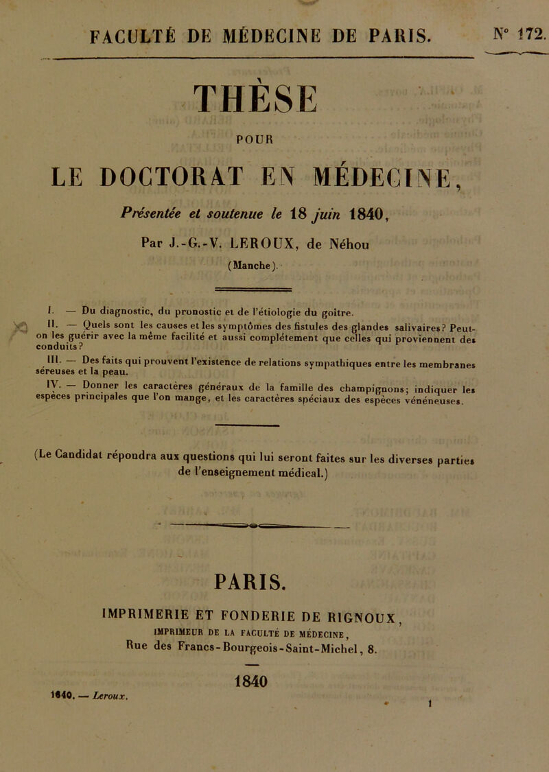 FACULTÉ DE MÉDECINE DE PARIS. N” 172. \ POUR LE DOCTORAT EN MÉDECINE, Présentée et soutenue le 18 juin 1840, Par J.-G.-V. LEROUX, de Néhou (Manche). I — Du diagnostic, du pronostic et de l’étiologie du goitre. » JL — Quels sont les causes et les symptômes des fistules des glandes salivaires? Peut- on les guérir avec la même facilité et aussi complètement que celles qui proviennent des conduits ? III. Des faits qui prouvent l’existence de relations sympathiques entre les membranes sereuses et la peau. IV. _ Donner les caractères généraux de la famille des champignons; indiquer les especes principales que l’on mange, et les caractères spéciaux des espèces vénéneuses. (Le Candidat répondra aux questions qui lui seront faites sur les diverses parties de l’enseignement médical.) PARIS. IMPRIMERIE ET FONDERIE DE R1GNOUX, IMPRIMEUR DE LA FACULTÉ DE MÉDECINE , Rue des Francs-Bourgeois-Saint-Michel, 8. 1640. — Leroux. 1840