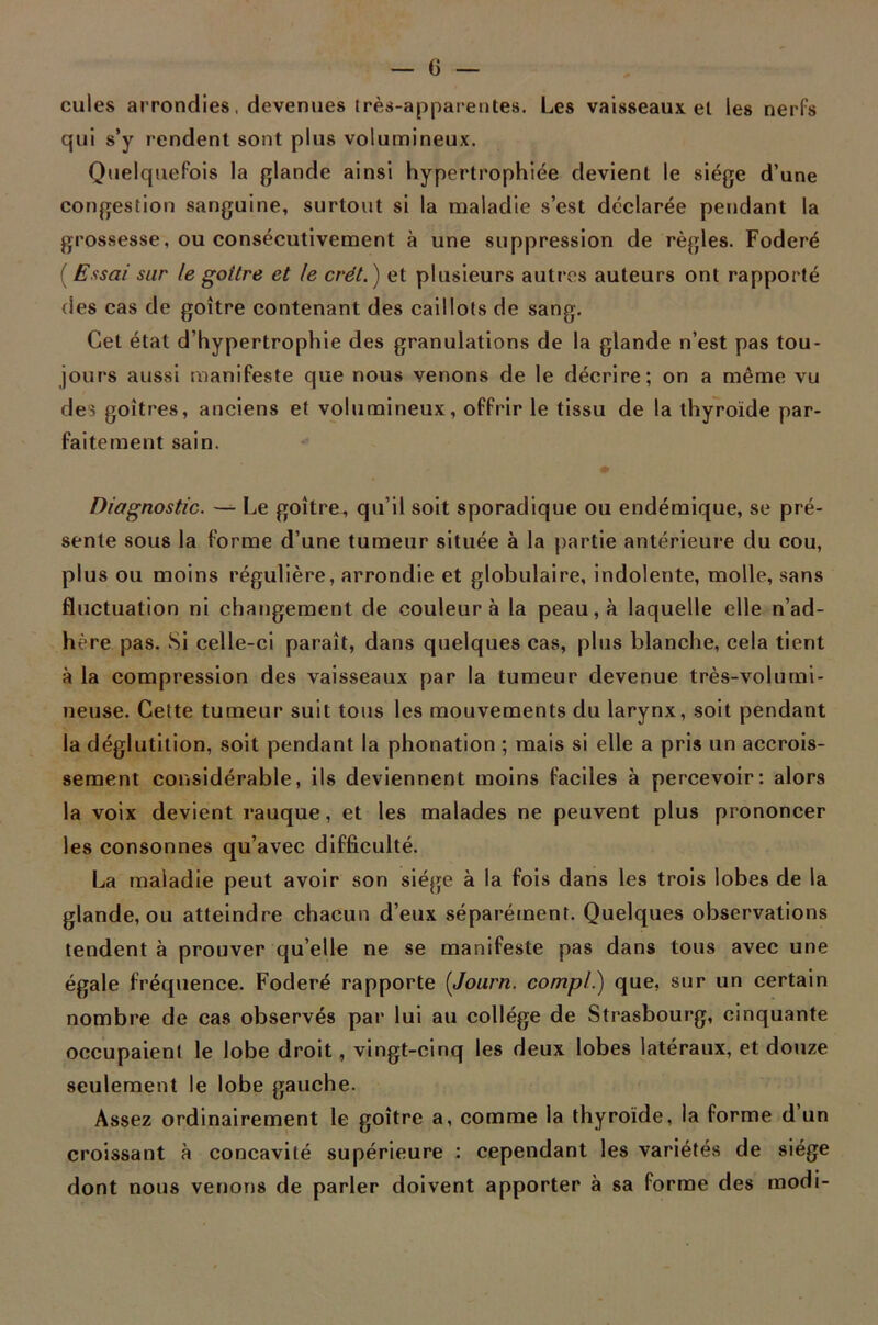 cules arrondies, devenues très-apparentes. Les vaisseaux et les nerfs qui s’y rendent sont plus volumineux. Quelquefois la glande ainsi hypertrophiée devient le siège d’une congestion sanguine, surtout si la maladie s’est déclarée pendant la grossesse, ou consécutivement à une suppression de règles. Foderé ( Essai sur te goitre et le crét.) et plusieurs autres auteurs ont rapporté des cas de goitre contenant des caillots de sang. Cet état d’hypertrophie des granulations de la glande n’est pas tou- jours aussi manifeste que nous venons de le décrire; on a même vu des goitres, anciens et volumineux, offrir le tissu de la thyroïde par- faitement sain. Diagnostic. — Le goitre, qu’il soit sporadique ou endémique, se pré- sente sous la forme d’une tumeur située à la partie antérieure du cou, plus ou moins régulière, arrondie et globulaire, indolente, molle, sans fluctuation ni changement de couleur à la peau, à laquelle elle n’ad- hère pas. Si celle-ci paraît, dans quelques cas, plus blanche, cela tient à la compression des vaisseaux par la tumeur devenue très-volumi- neuse. Cette tumeur suit tous les mouvements du larynx, soit pendant la déglutition, soit pendant la phonation ; mais si elle a pris un accrois- sement considérable, ils deviennent moins faciles à percevoir: alors la voix devient rauque, et les malades ne peuvent plus prononcer les consonnes qu’avec difficulté. La maladie peut avoir son siège à la fois dans les trois lobes de la glande, ou atteindre chacun d’eux séparément. Quelques observations tendent à prouver qu’elle ne se manifeste pas dans tous avec une égale fréquence. Foderé rapporte (Journ. compl.) que, sur un certain nombre de cas observés par lui au collège de Strasbourg, cinquante occupaient le lobe droit, vingt-cinq les deux lobes latéraux, et douze seulement le lobe gauche. Assez ordinairement le goitre a, comme la thyroïde, la forme d un croissant à concavité supérieure : cependant les variétés de siège dont nous venons de parler doivent apporter à sa forme des modi-