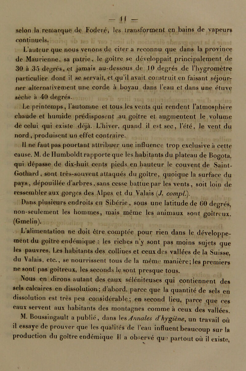 selon la remarque de Foderé, les transforment en bains de vapeurs continuels. L’auteur que nous venons de citer a reconnu que dans la province de Maurienne, sa patrie, le goitre se développait principalement de 30 à 35 degrés, et jamais au-dessous de 10 degrés de l’hygromètre particulier dont il se servait, et qu’il avait construit en faisant séjour- ner alternativement une corde à boyau dans l’eau et dans une étuve sèche à 40 degrés. Le printemps, l’automne et tous les vents qui rendent 1’atmosphère chaude et humide prédisposent au goitre et augmentent le volume de celui qui existe déjà. L’hiver, quand il est sec, l’été, le vent du nord , produisent un effet contraire. 11 ne faut pas pourtant attribuer une influence trop exclusive à cette cause. M. de Humboldt rapporte que les habitants du plateau de Bogota, qui dépasse de dix-huit cents pieds en hauteur le couvent de Saint- Gotha rd, sont très-souvent attaqués du goitre, quoique la surface du pays, dépouillée d’arbres, sans cesse battue par les vents, soit loin de ressembler aux gorges des Alpes et du Valais (J. compl.). Dans plusieurs endroits en Sibérie, sous une latitude de 60 degrés, non-seulement les hommes, mais même les animaux sont goitreux. (Gmelin). L’alimentation ne doit être comptée pour rien dans le développe- ment du goitre endémique : les riches n’y sont pas moins sujets que les pauvres. Les habitants des collines et ceux des vallées de la Suisse, du Valais, etc., se nourrissent tous de la même manière; les premiers ne sont pas goitreux, les seconds le sont presque tous. Nous en dirons autant des eaux séléniteuses qui contiennent des sels calcaires en dissolution; d’abord, parce que la quantité de sels en dissolution est très peu considérable; en second lieu, parce que ces eaux servent aux habitants des montagnes comme à ceux des vallées M. Boussingault a publié, dans les Annales d'hygiène, un travail où il essaye de prouver que les qualités de l’eau influent beaucoup sur la production du goitre endémique II a observé que partout où il existe,