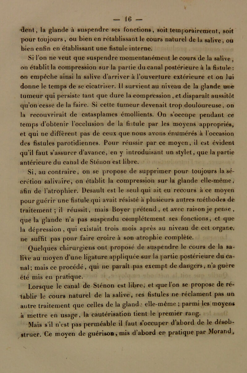 dent, la glande à suspendre ses fonctions, soit temporairement, soit pour toujours, ou bien en rétablissant le cours naturel de la salive, ou bien enfin en établissant une fistule interne. Si l’on ne veut que suspendre momentanément le cours de la salive , on établit la compression sur la partie du canal postérieure à la fistule: on empêche ainsi la salive d’arriver à l’ouverture extérieure et on lui donne le temps de se cicatriser. Il survient au niveau de la glande une tumeur qui persiste tant que dure la compression , et disparaît aussitôt qu’on cesse de la faire. Si cette tumeur devenait trop douloureuse, on la recouvrirait de catasplames émollients. On s’occupe pendant ce temps d’obtenir l’occlusion de la fistule par les moyens appropriés, et qui ne diffèrent pas de ceux que nous avons énumérés à l’occasion des fistules parotidiennes. Pour réussir par ce moyen, il est évident qu’il faut s’assurer d’avance, en y introduisant un stylet, que la partie antérieure du canal de Slénon est libre. Si, au contraire, on se propose de supprimer pour toujours la sé- crétion salivaire, on établit la compression sur la glande elle-même, afin de l’atrophier. Desault est le seul qui ait eu recours à ce moyen pour guérir une fistule qui avait résisté à plusieurs autres méthodes de traitement ; il réussit, mais Boyer prétend , et avec raison je pense , que la glande n’a pas suspendu complètement ses fonctions, et que la dépression, qui existait trois mois après au niveau de cet organe, ne suffit pas pour faire croire à son atrophie complète. Quelques chirurgiens ont proposé de suspendre le cours de la sa- live au moyen d’une ligature appliquée sur la partie postérieure du ca- nal i mais ce procède, qui ne parait pas exempt de dangers, n a guère été mis en pratique. Lorsque le canal de Slenon est libre, et que 1 on se propose de ré- tablir le cours naturel de la salive, ses fistules ne réclament pas un autre traitement que celles de la glande elle-meme, parmi les moyens à mettre en usage, la cautérisation tient le premier rang. Mais s’il n’est pas perméable il faut s’occuper d’abord de le désob- struer. Ce moyen de guérison, mis d’abord en pratique par Morand,