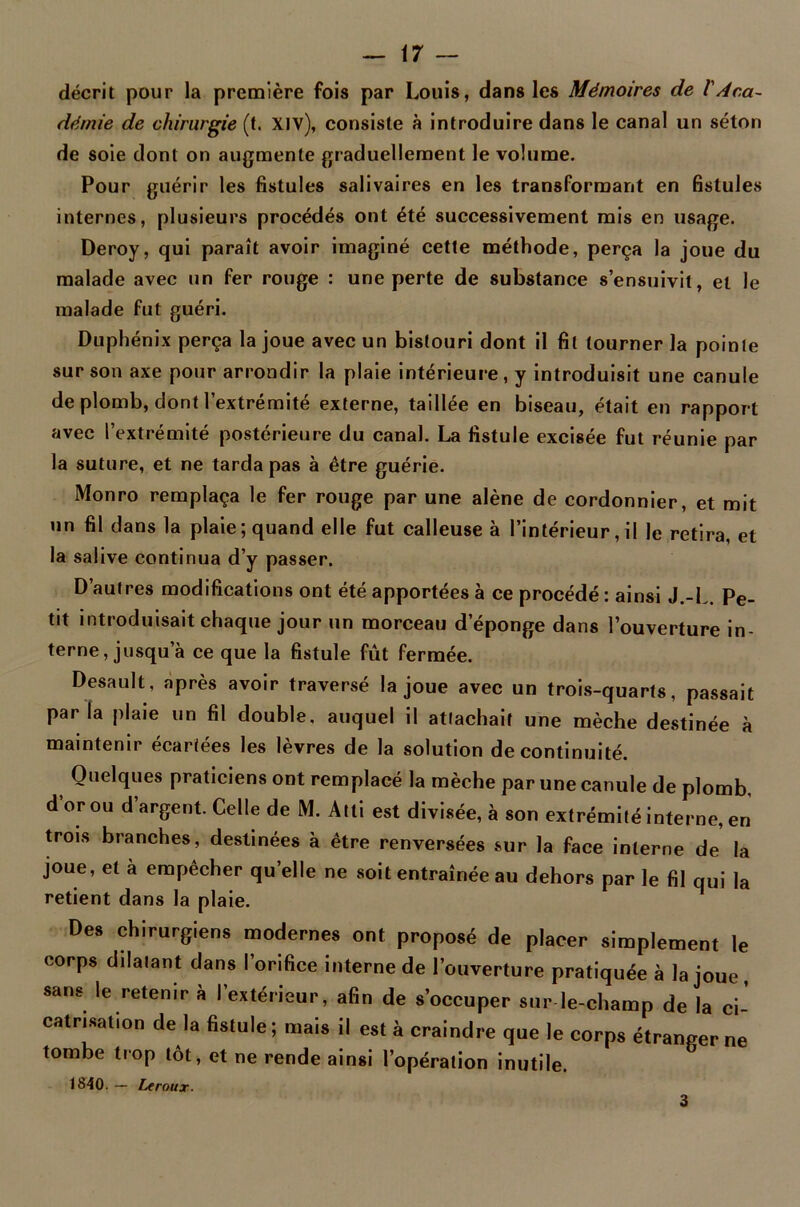 décrit pour la première fois par Louis, dans les Mémoires de /’Aca- démie de chirurgie (t. Xiv), consiste à introduire dans le canal un séton de soie dont on augmente graduellement le volume. Pour guérir les fistules salivaires en les transformant en fistules internes, plusieurs procédés ont été successivement mis en usage. Deroy, qui paraît avoir imaginé cette méthode, perça la joue du malade avec un fer rouge : une perte de substance s’ensuivit, et le malade fut guéri. Duphénix perça la joue avec un bistouri dont il fit tourner la pointe sur son axe pour arrondir la plaie intérieure, y introduisit une canule de plomb, dont l’extrémité externe, taillée en biseau, était en rapport avec l’extrémité postérieure du canal. La fistule excisée fut réunie par la suture, et ne tarda pas à être guérie. Monro remplaça le fer rouge par une alêne de cordonnier, et mit un fil dans la plaie; quand elle fut calleuse à l’intérieur,il le retira, et la salive continua d’y passer. D’autres modifications ont été apportées à ce procédé : ainsi J.-L. Pe- tit introduisait chaque jour un morceau d’éponge dans l’ouverture in- terne, jusqu’à ce que la fistule fût fermée. Desault, après avoir traversé la joue avec un trois-quarts, passait par la plaie un fil double, auquel il attachait une mèche destinée à maintenir écartées les lèvres de la solution de continuité. Quelques praticiens ont remplacé la mèche par une canule de plomb, d or ou d argent. Celle de M. Alti est divisée, à son extrémité interne, en trois branches, destinées à être renversées sur la face interne de la joue, et à empêcher qu’elle ne soit entraînée au dehors par le fil qui la retient dans la plaie. Des chirurgiens modernes ont proposé de placer simplement le corps dilatant dans l’orifice interne de l'ouverture pratiquée à la joue, sans le retenir à l'extérieur, afin de s’occuper sur le-champ de la ci- catrisation de la fistule ; mais il est à craindre que le corps étranger ne tombe trop tôt, et ne rende ainsi l’opération inutile. 1840. — Leroux. 3