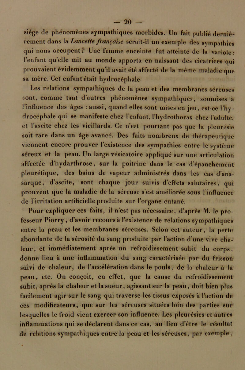 siège de phénomènes sympathiques morbides. Un fait publié derniè- rement dans la Lancette française serait-il un exemple des sympathies qui nous occupent? Une femme enceinte fut atteinte de la variole: l’enfant qu’elle mit au monde apporta en naissant des cicatrices qui prouvaient évidemment qu’ii avait été affecté de la même maladie que sa mère. Cet enfant était hydrocéphale. Les relations sympathiques de la peau et des membranes séreuses sont, comme tant d’autres phénomènes sympathiques, soumises à l’influence des âges : aussi, quand elles sont mises en jeu, est-ce l’hy- drocéphale qui se manifeste chez l’enfant, l’hydrothorax chez l’adulte, et l’ascite chez les vieillards. Ce n’est pourtant pas que la pleurésie soit rare dans un âge avancé. Des faits nombreux de thérapeutique viennent encore prouver l’existence des sympathies entre le système séreux et la peau. Un large vésicatoire appliqué sur une articulation affectée d’hydarthrose, sur la poitrine dans le cas d’épanchement pleurétique, des bains de vapeur administrés dans les cas d’ana- sarque, d’ascite, sont chaque jour suivis d’effets salutaires, qui prouvent que la maladie de la séreuse s’est améliorée sous l’influence de l’irritation artificielle produite sur l’organe cutané. Pour expliquer ces faits, il n’est pas nécessaire, d’après M. le pro- fesseur Piorry , d’avoir recours à l’existence de relations sympathiques entre la peau et les membranes séreuses. Selon cet auteur, la perte abondante de la sérosité du sang produite par l’action d’une vive cha- leur, et immédiatement après un refroidissement subit du corps, donne lieu à une inflammation du sang caractérisée par du frisson suivi de chaleur, de l’accélération dans le pouls, de la chaleur à la peau, etc. On conçoit, en effet, que la cause du refroidissement subit, après la chaleur et la sueur, agissant sur la peau, doit bien plus facilement agir sur le sang qui traverse les tissus exposés à l’action de ces modificateurs, que sur les séreuses situées loin des parties sur lesquelles le froid vient exercer son influence. Les pleurésies et autres inflammations qui se déclarent dans ce cas, au lieu d’être le résultat de relations sympathiques entre la peau et les séreuses, par exemple,