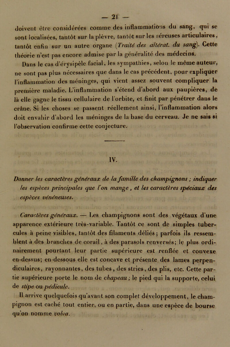 — 2! — doivent être considérées comme des inflammations du sang, qui se sont localisées, tantôt sur la plèvre, tantôt sur les séreuses articulaires, tantôt enfin sur un autre organe (Traité des altérât, du sang). Cette théorie n’est pas encore admise par la généralité des médecins. Dans le cas d'érysipèle facial, les sympathies, selon le même auteur, ne sont pas plus nécessaires que dans le cas précédent, pour expliquer l’inflammation des méninges, qui vient assez souvent compliquer la première maladie. L’inflammation s’étend d’abord aux paupières, de là elle gagne le tissu cellulaire de l’orbite, et finit par pénétrer dans le crâne. Si les choses se passent réellement ainsi, l’inflammation alors doit envahir d’abord les méninges de la base du cerveau. Je ne sais si l’observation confirme cette conjecture. IV. Donner les caractères généraux de la famille des champignons ; indiquer les espèces principales que l'on mange, et les caractères spéciaux des espèces vénéneuses. Caractères généraux. — Les champignons sont des végétaux d’une apparence extérieure très-variable. Tantôt ce sont de simples tuber- cules à peine visibles, tantôt des filaments déliés; parfois ils ressem- blent à des branches de corail, à des parasols renversés; le plus ordi- nairement pourtant leur partie supérieure est renflée et convexe en-dessus; en-dessous elle est concave et présente des lames perpen- diculaires, rayonnantes, des tubes, des stries, des plis, etc. Cette par- tie supérieure porte le nom de chapeau ; le pied qui la supporte, celui de slipe ou pédicule. Il arrive quelquefois qu’avant son complet développement, le cham- pignon est caché tout entier, ou en partie, dans une espèce de bourse qu’on nomme volva.