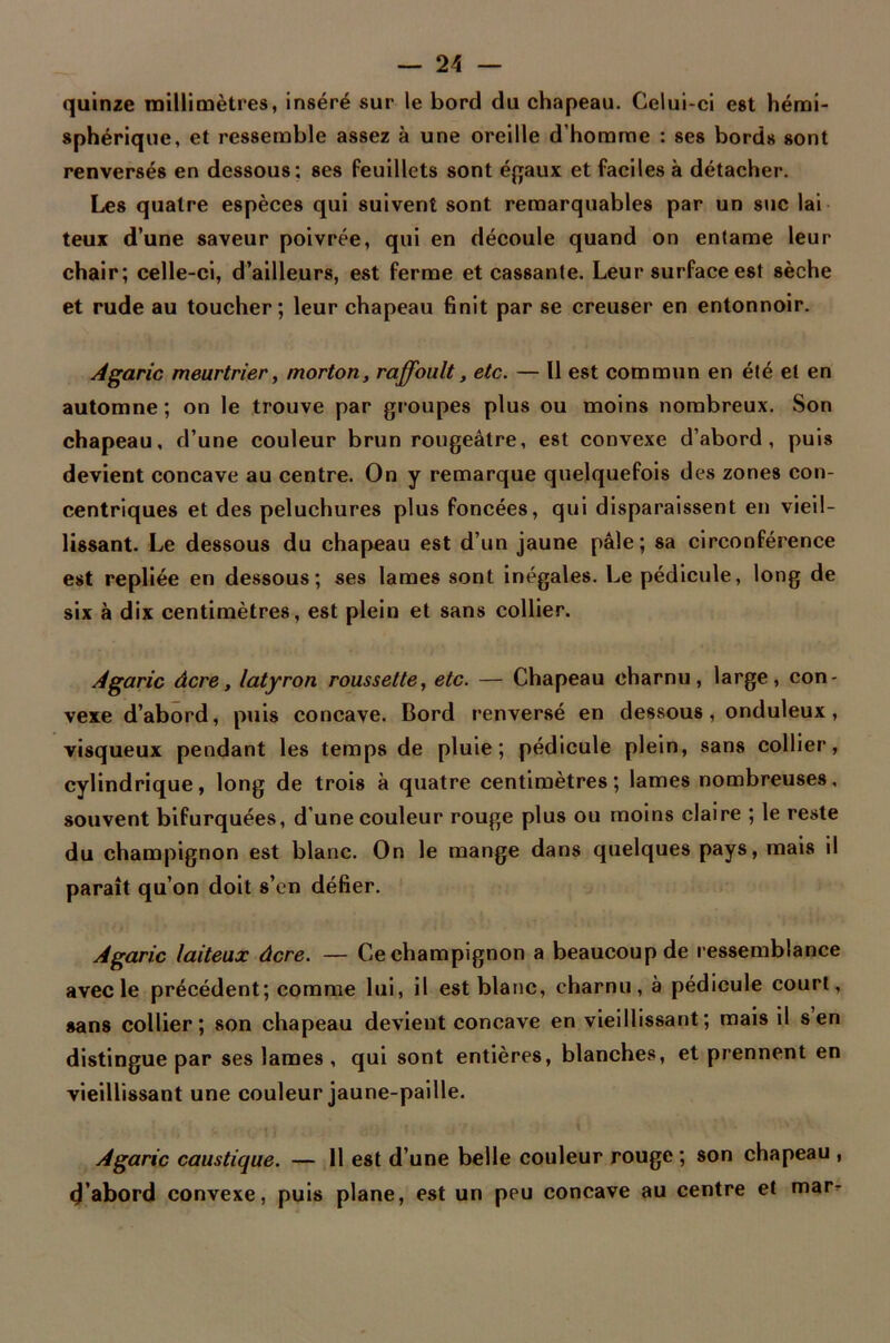 quinze millimètres, inséré sur le bord du chapeau. Celui-ci est hémi- sphérique, et ressemble assez à une oreille d’homme : ses bords sont renversés en dessous; ses feuillets sont égaux et faciles à détacher. Les quatre espèces qui suivent sont remarquables par un suc lai teux d’une saveur poivrée, qui en découle quand on entame leur chair; celle-ci, d’ailleurs, est ferme et cassante. Leur surface est sèche et rude au toucher; leur chapeau finit par se creuser en entonnoir. Agaric meurtrier, morton, raffoult, etc. — Il est commun en été et en automne; on le trouve par groupes plus ou moins nombreux. Son chapeau, d’une couleur brun rougeâtre, est convexe d’abord, puis devient concave au centre. On y remarque quelquefois des zones con- centriques et des peluchures plus foncées, qui disparaissent en vieil- lissant. Le dessous du chapeau est d’un jaune pâle; sa circonférence est repliée en dessous; ses lames sont inégales. Le pédicule, long de six à dix centimètres, est plein et sans collier. Agaric âcre, latyron roussette, etc. — Chapeau charnu, large, con- vexe d’abord, puis concave. Bord renversé en dessous, onduleux, visqueux pendant les temps de pluie; pédicule plein, sans collier, cylindrique, long de trois à quatre centimètres; lames nombreuses, souvent bifurquées, d'une couleur rouge plus ou moins claire ; le reste du champignon est blanc. On le mange dans quelques pays, mais il paraît qu’on doit s’en défier. Agaric laiteux âcre. — Ce champignon a beaucoup de ressemblance avec le précédent; comme lui, il est blanc, charnu, à pédicule court, sans collier; son chapeau devient concave en vieillissant; mais il s en distingue par ses lames , qui sont entières, blanches, et prennent en vieillissant une couleur jaune-paille. Agaric caustique. — 11 est d’une belle couleur rouge ; son chapeau , d’abord convexe, puis plane, est un peu concave au centre et mar-