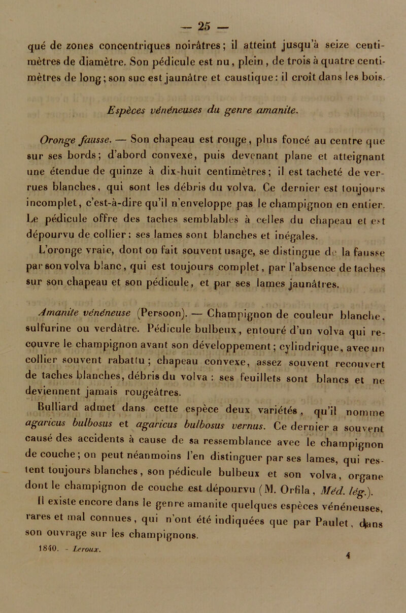 que de zones concentriques noirâtres; il atteint jusqu’à seize centi- mètres de diamètre. Son pédicule est nu, plein , de trois à quatre centi- mètres de long ; son suc est jaunâtre et caustique : il croît dans les bois. Espèces vénéneuses du genre amanite. Oronge fausse. — Son chapeau est rouge, plus foncé au centre que sur ses bords; d’abord convexe, puis devenant plane et atteignant une étendue de quinze à dix-huit centimètres; il est tacheté de ver- rues blanches, qui sont les débris du volva. Ce dernier est toujours incomplet, c’est-à-dire qu’il n'enveloppe pas lechampignon en entier. Le pédicule offre des taches semblables à celles du chapeau et est dépourvu de collier: ses lames sont blanches et inégales. L’oronge vraie, dont on fait souvent usage, se distingue de la fausse par son volva blanc, qui est toujours complet, par l’absence détachés sur son chapeau et son pédicule, et par ses lames jaunâtres. Amanite vénéneuse (Persoon). — Champignon de couleur blanche, sulfurine ou verdâtre. Pédicule bulbeux, entouré d’un volva qui re- couvre le champignon avant son développement ; cylindrique, avec un collier souvent rabattu ; chapeau convexe, assez souvent recouvert de taches blanches, débris du volva: ses feuillets sont blancs et ne deviennent jamais rougeâtres. Bulliard admet dans cette espèce deux variétés, qu’il nomme agancus bulbosus et agancus bu/bosus vernus. Ce dernier a souvent causé des accidents à cause de sa ressemblance avec le champignon de couche; on peut néanmoins l’en distinguer par ses lames, qui res- tent toujours blanches, son pédicule bulbeux et son volva, organe dont le champignon de couche est dépourvu (M. Orfila, Méd. lég.). Il existe encore dans le genre amanite quelques espèces vénéneuses, rares et mal connues, qui n’ont été indiquées que par Paulet. djans son ouvrage sur les champignons. 1840. - Leroux. 4