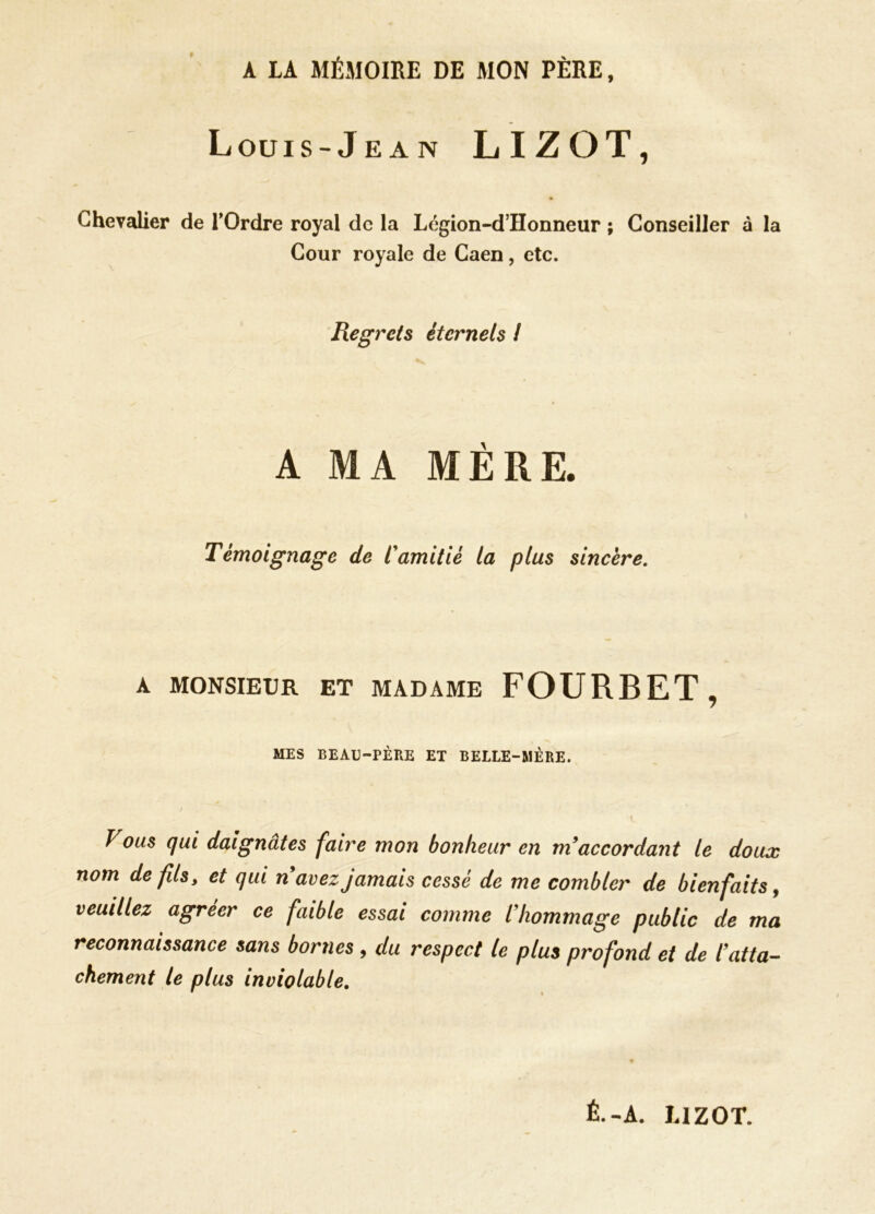 A IA MÉMOIRE DE MON PÈRE, Louis-Jean LIZOT, Chevalier de l’Ordre royal de la Légion-d’Honneur ; Conseiller à la Cour royale de Caen, etc. Regrets éternels ! A MA MÈRE. Témoignage de l'amitié la plus sincère. A MONSIEUR ET MADAME FOURBET, MES BEAU-PÈRE ET BELLE-MÈRE. Vous qui daignâtes faire mon bonheur en m'accordant te doux nom de fils, et qui n avez jamais cessé de me combler de bienfaits, veuillez agréer ce faible essai comme l'hommage public de ma reconnaissance sans bornes , du respect le plus profond et de l'atta- chement le plus inviolable. É.-A. LIZOT.