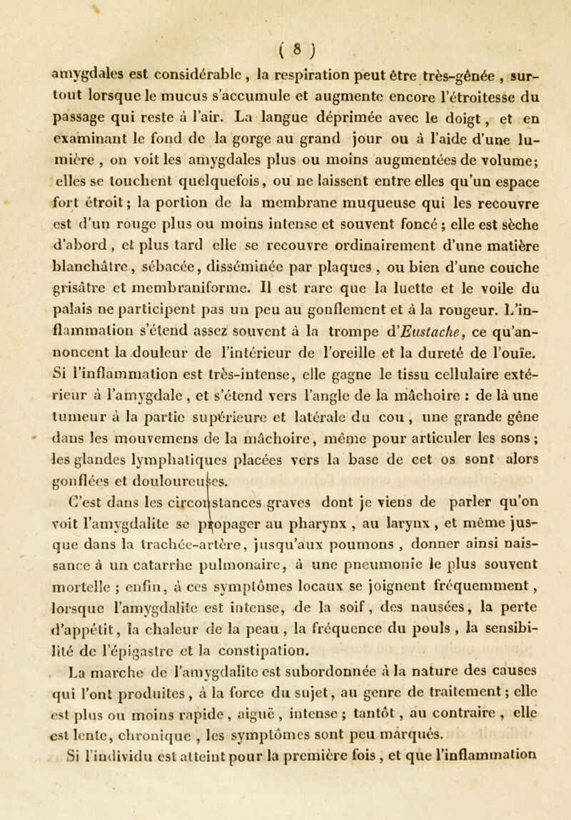 amygdales est considérable , la respiration peut être très-gênée , sur- tout lorsque le mucus s’accumule et augmente encore l’étroitesse du passage qui reste à l’air. La langue déprimée avec le doigt, et en examinant le fond de la gorge au grand jour ou à l’aide d’une lu- mière , on voit les amygdales plus ou moins augmentées de volume; elles se touchent quelquefois, ou ne laissent entre elles qu’un espace fort étroit ; la portion de la membrane muqueuse qui les recouvre est d'un rouge plus ou moins intense et souvent foncé ; elle est sèche d’abord, et plus tard elle se recouvre ordinairement d’une matière blanchâtre , sébacée, disséminée par plaques , ou bien d’une couche grisâtre et inembraniforme. Il est rare que la luette et le voile du palais ne participent pas un peu au gonflement et â la rougeur. L’in- flammation s’étend assez souvent à la trompe d’Eustache, ce qu’an- noncent la douleur de l’intérieur de l’oreille et la dureté de l’ouïe. Si l’inflammation est très-intense, elle gagne le tissu cellulaire exté- rieur à l’amygdale , et s’étend vers l’angle de la mâchoire : de là une tumeur à la partie supérieure et latérale du cou, une grande gêne dans les mouvemens de la mâchoire, même pour articuler les sons; les glandes lymphatiques placées vers la base de cet os sont alors gonflées et douloureuses. C’est dans les circonstances graves dont je viens de parler qu’on voit l’amygdalite se propager au pharynx , au larynx , et même jus- que dans la trachée-artère, jusqu’aux poumons , donner ainsi nais- sance à un catarrhe pulmonaire, à une pneumonie le plus souvent mortelle ; enfin, à ces symptômes locaux se joignent fréquemment, lorsque l’amygdalite est intense, de la soif, des nausées, la perte d’appétit, îa chaleur de la peau , la fréquence du pouls , la sensibi- lité de l’épigastre et la constipation. La marche de l’amygdalite est subordonnée à la nature des causes qui l’ont produites , à la force du sujet, au genre de traitement ; elle est plus ou moins rapide , aiguë , intense ; tantôt, au contraire , elle ost lente, chronique , les symptômes sont peu marqués. Si l’individu est atteint pour la première fois , et que l’inflammation