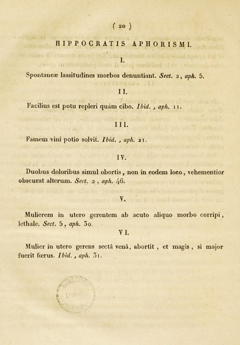 HIPPOGRATIS À P H O R I S M I. * • , t . ; ... I. Spontaueæ lassitudines morbos denuntiant. Sect. 2, aph. 5. II. Facilius est potu repleri quàm cibo. Ibid. > aph. 11. III. Famem vini potio solvit. Ibid. aph,. 21. IV. Duobus doloribus simul obortis, non in eodem loeo, \ehementior obscurat alterum. Sect. 2 , aph. 46. V. Mulierem in utero gerentem ab acuto aliquo morbo corripi, lethale. Sect. 5, aph. 3o, VI. Mulier in utero gerens sec ta venâ, abortit , et magis , si major fuerit fœrus. Ibid. > aph. 31. f! h